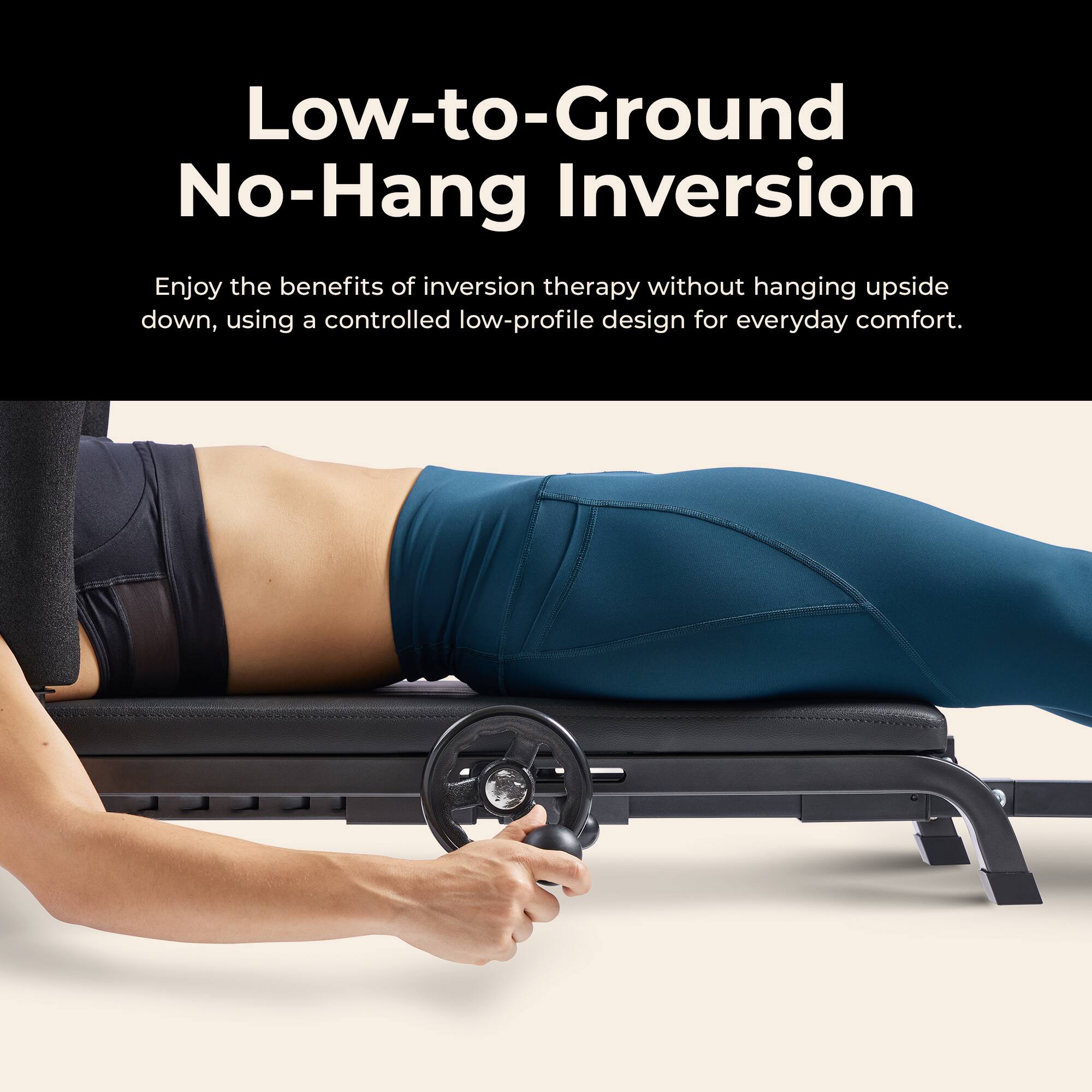 Low-to-Ground No-Hang Inversion

Enjoy the benefits of inversion therapy without hanging upside down, using a controlled low-profile design for everyday comfort.