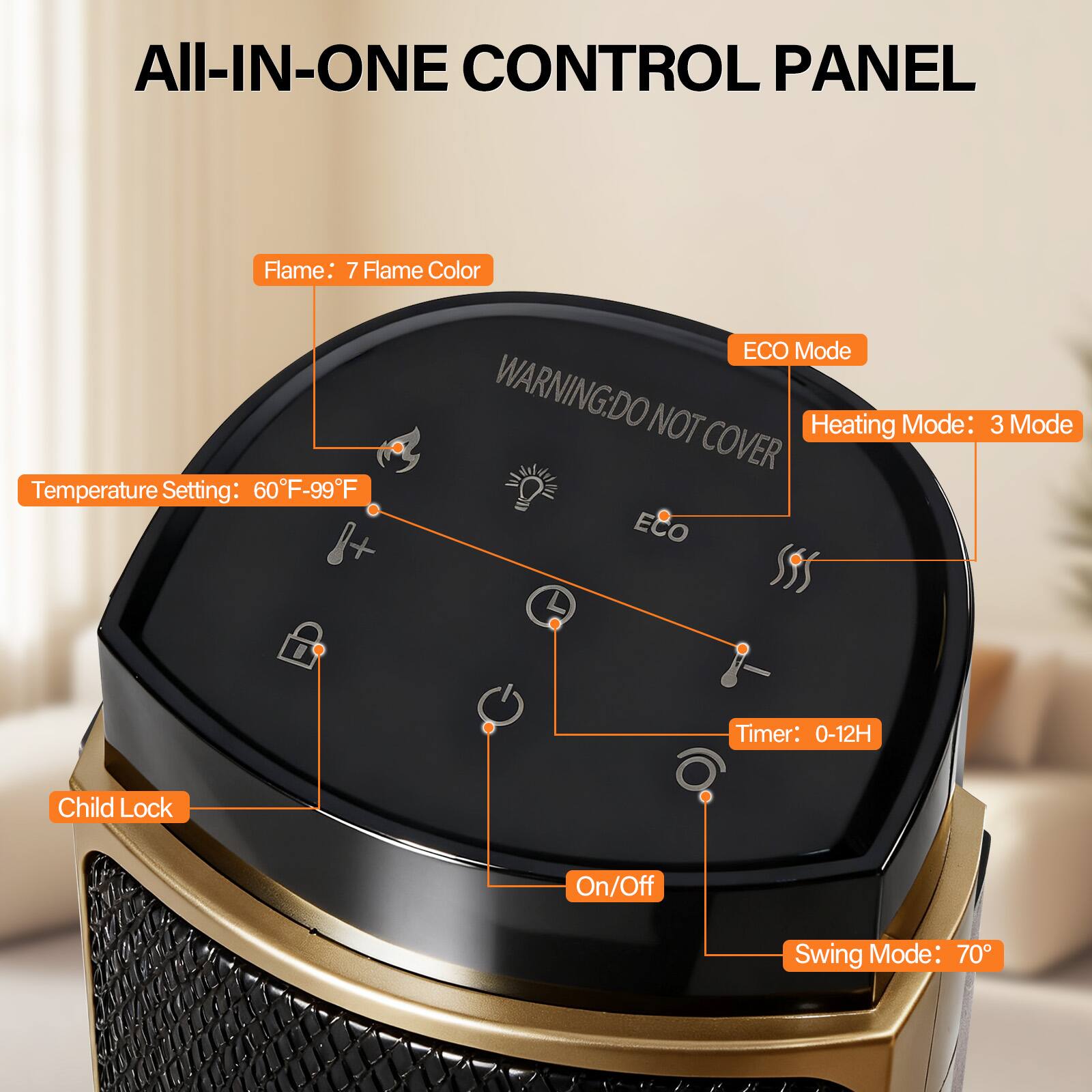 All-In-One Control Panel

- Flame: 7 Flame Color
- Temperature Setting: 60°F-99°F
- ECO Mode
- Heating Mode: 3 Mode
- Timer: 0-12H
- Child Lock
- On/Off
- Swing Mode: 70°

Warning: Do Not Cover