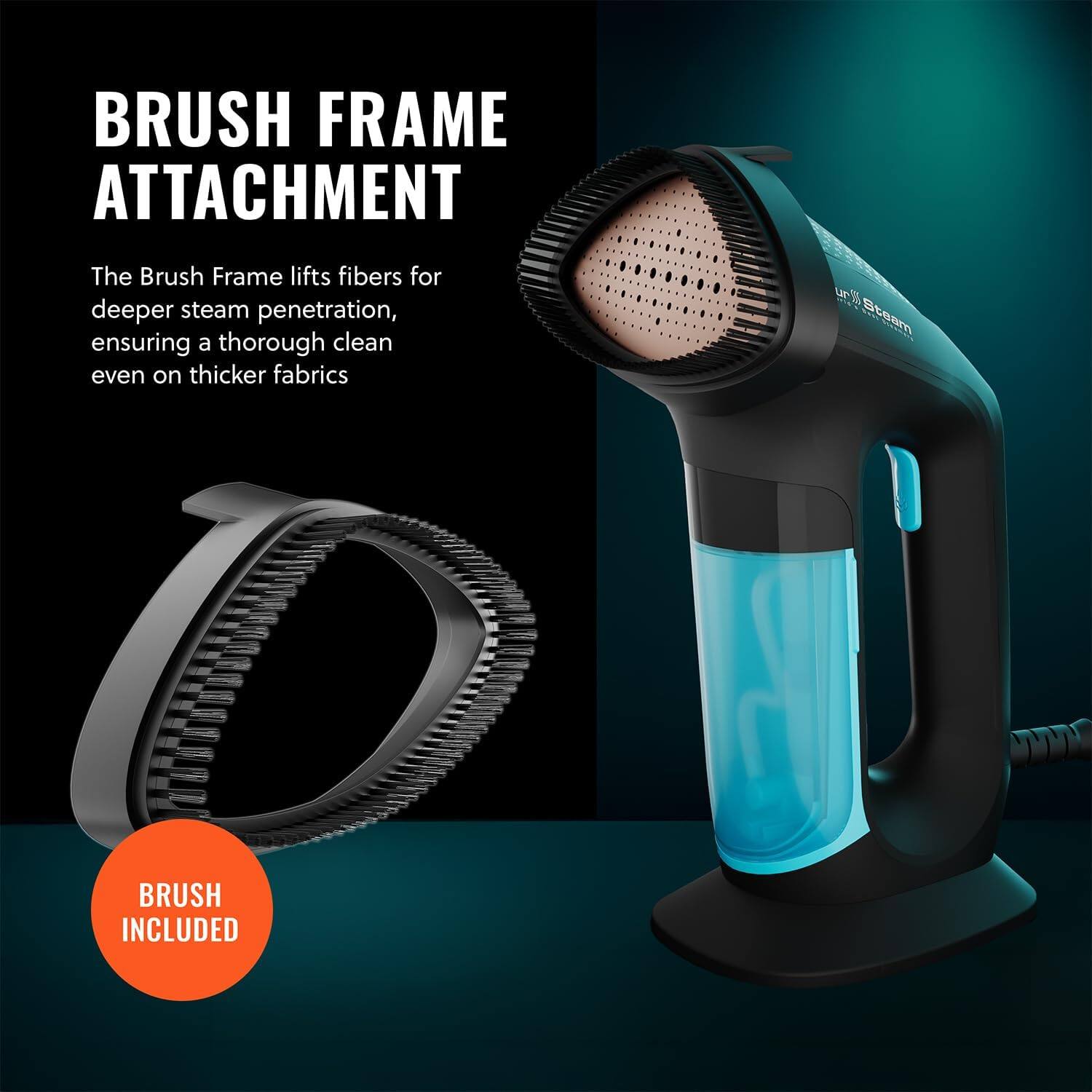 BRUSH FRAME ATTACHMENT The Brush Frame lifts fibers for deeper steam penetration, ensuring a thorough clean even on thicker fabrics. BRUSH INCLUDED
