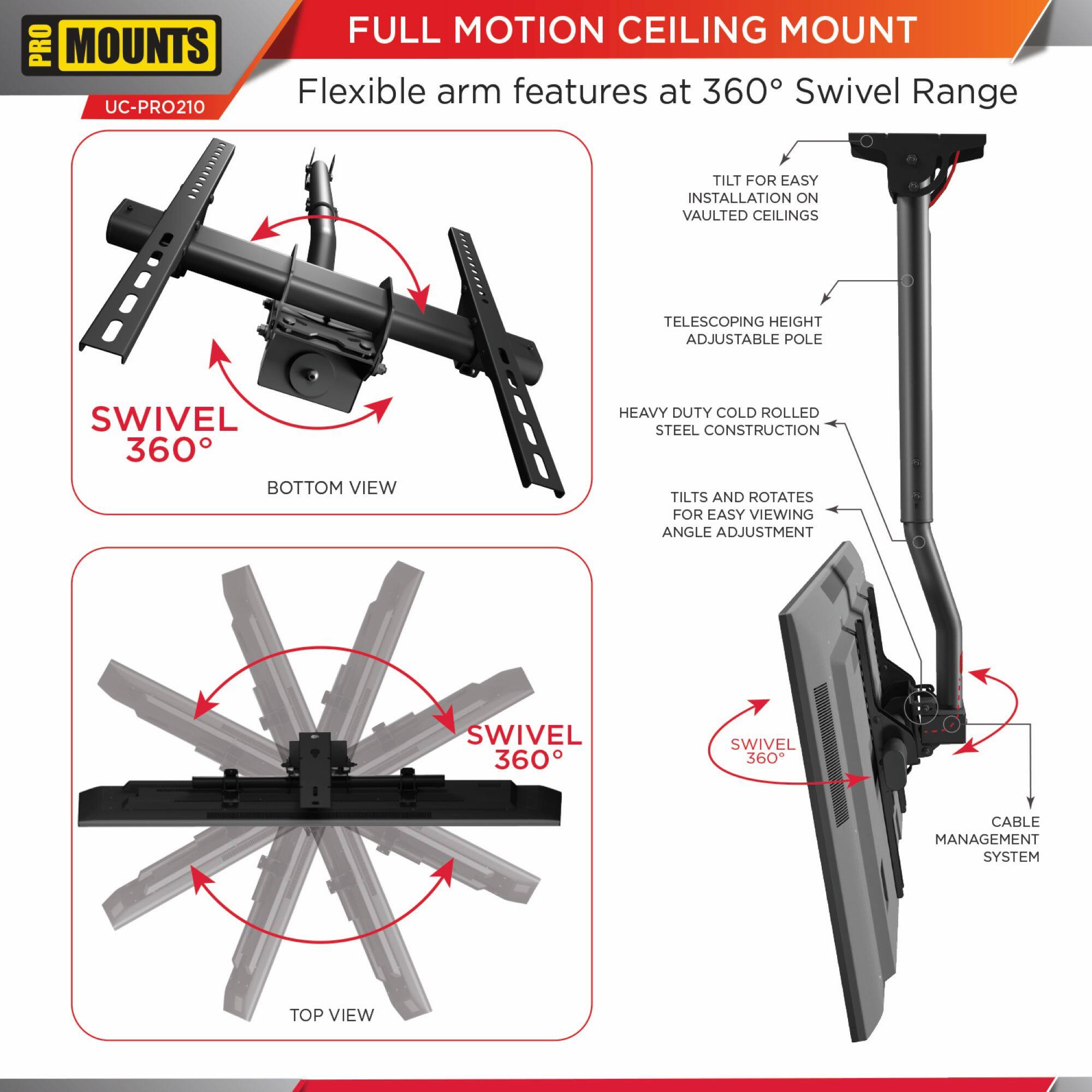 **PRO MOUNTS**
UC-PRO210
**FULL MOTION CEILING MOUNT**
Flexible arm features at 360° Swivel Range
- SWIVEL 360°
- TILT FOR EASY INSTALLATION ON VAULTED CEILINGS
- TELESCOPING HEIGHT ADJUSTABLE POLE
- HEAVY DUTY COLD ROLLED STEEL CONSTRUCTION
- TILTS AND ROTATES FOR EASY VIEWING ANGLE ADJUSTMENT
- SWIVEL 360°
- CABLE MANAGEMENT SYSTEM
**BOTTOM VIEW**
**TOP VIEW**