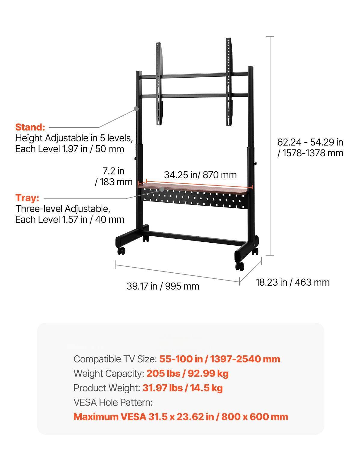 Stand:
- Height Adjustable in 5 levels, Each Level 1.97 in / 50 mm
- 62.24 - 54.29 in / 1578-1378 mm
- 7.2 in / 183 mm

Tray:
- Three-level Adjustable, Each Level 1.57 in / 40 mm
- 34.25 in / 870 mm
- 39.17 in / 995 mm
- 18.23 in / 463 mm

Compatible TV Size: 55-100 in / 1397-2540 mm

Weight Capacity: 205 lbs / 92.99 kg

Product Weight: 31.97 lbs / 14.5 kg

VESA Hole Pattern: Maximum VESA 31.5 x 23.62 in / 800 x 600 mm