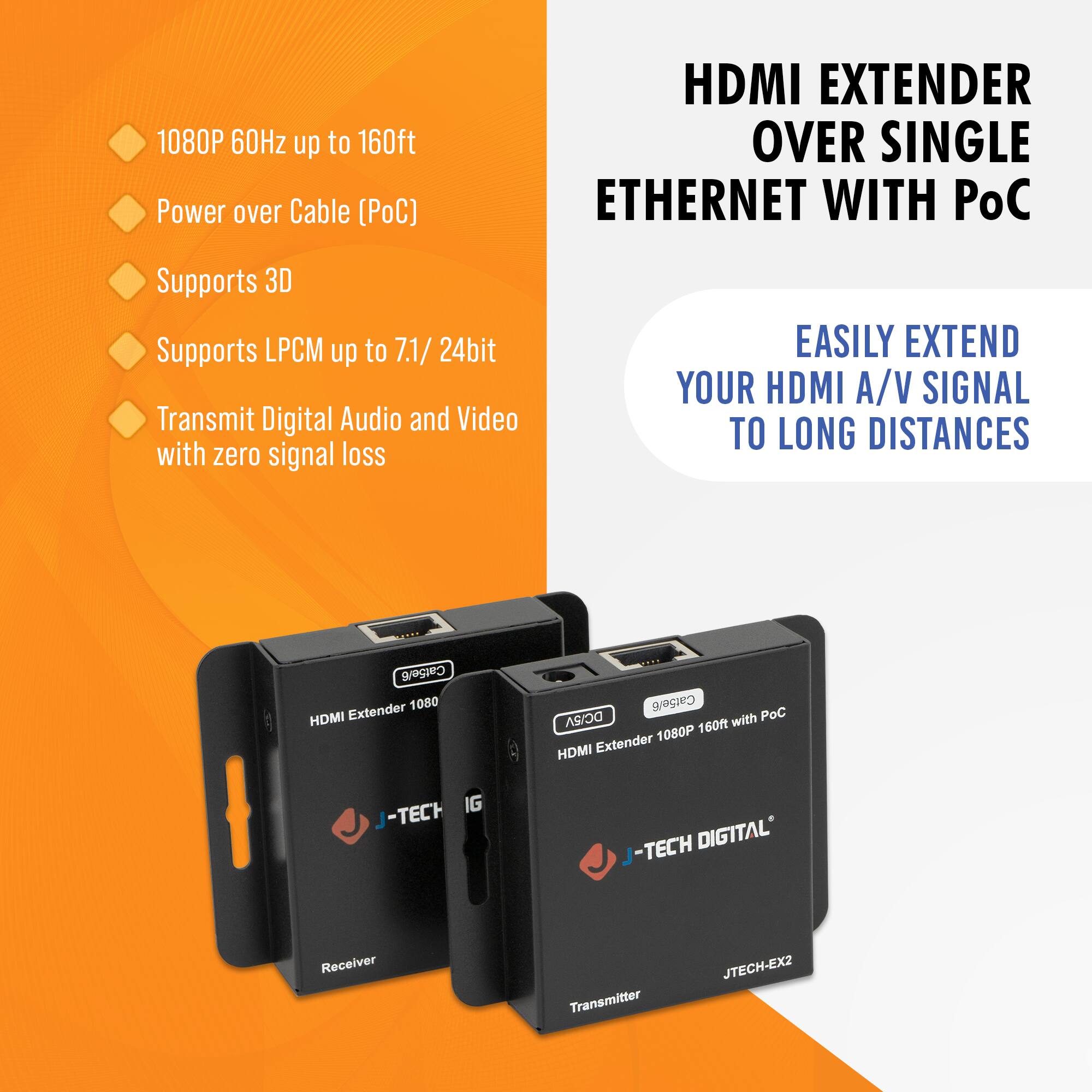 1080P 60Hz up to 160ft  
Power over Cable (PoC)  
Supports 3D  
Supports LPCM up to 7.1/24bit  
Transmit Digital Audio and Video with zero signal loss  

HDMI EXTENDER OVER SINGLE ETHERNET WITH PoC  

EASILY EXTEND YOUR HDMI A/V SIGNAL TO LONG DISTANCES  

HDMI Extender 1080P 160ft with PoC  
J-TECH DIGITAL  
JTECH-EX2  

Receiver  
Transmitter