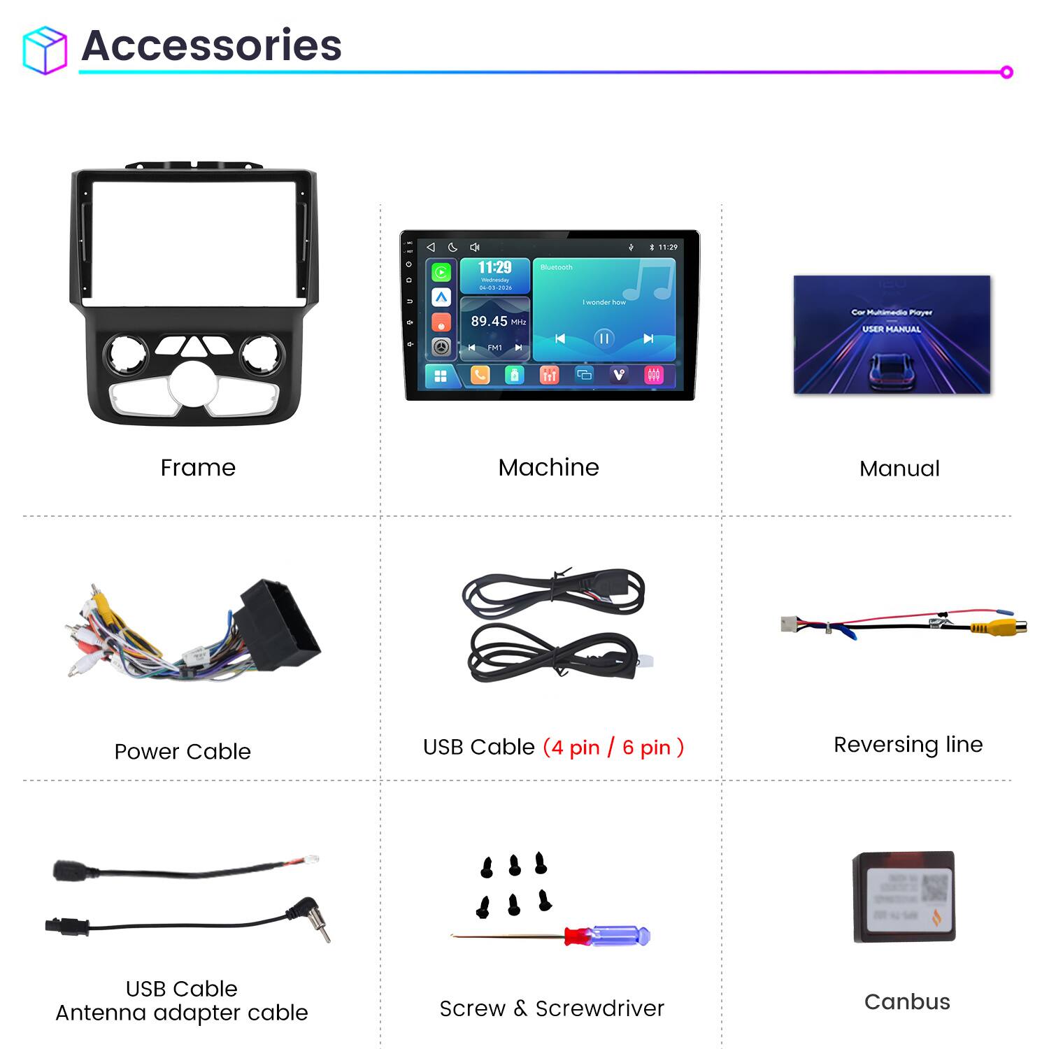 Accessories

11:29 Wednesday 04-03-2026

Bluetooth

89.45 MHz

I wonder how

Car Multimedia Player USER MANUAL

Frame

Machine

Manual

Power Cable

USB Cable (4 pin / 6 pin)

Reversing line

USB Cable Antenna adapter cable

Screw & Screwdriver

Canbus
