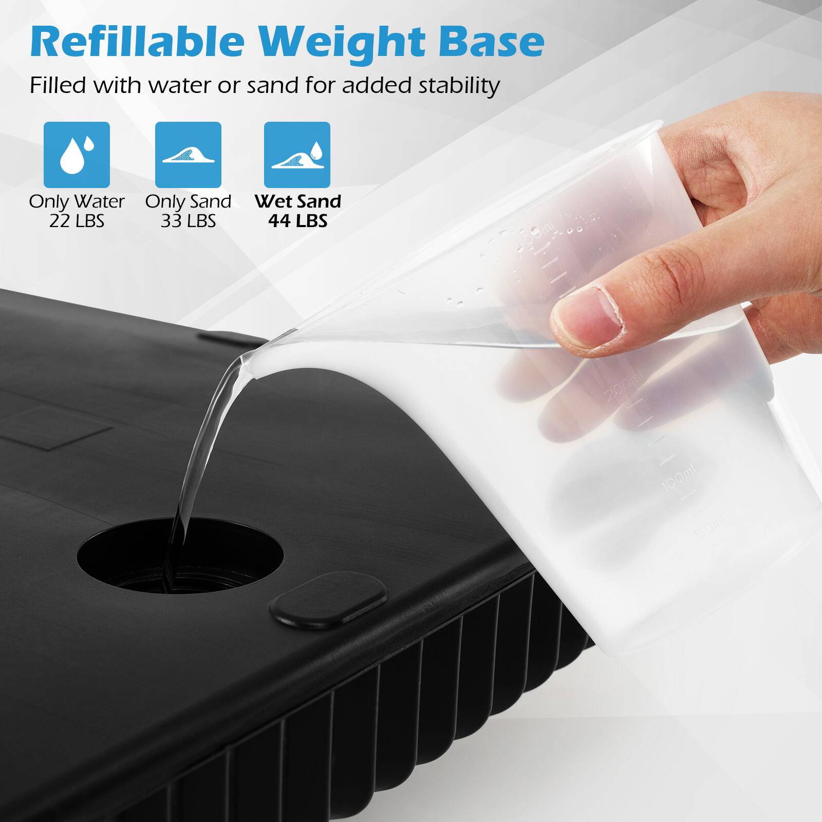 Refillable Weight Base  
Filled with water or sand for added stability  

- Only Water: 22 LBS  
- Only Sand: 33 LBS  
- Wet Sand: 44 LBS