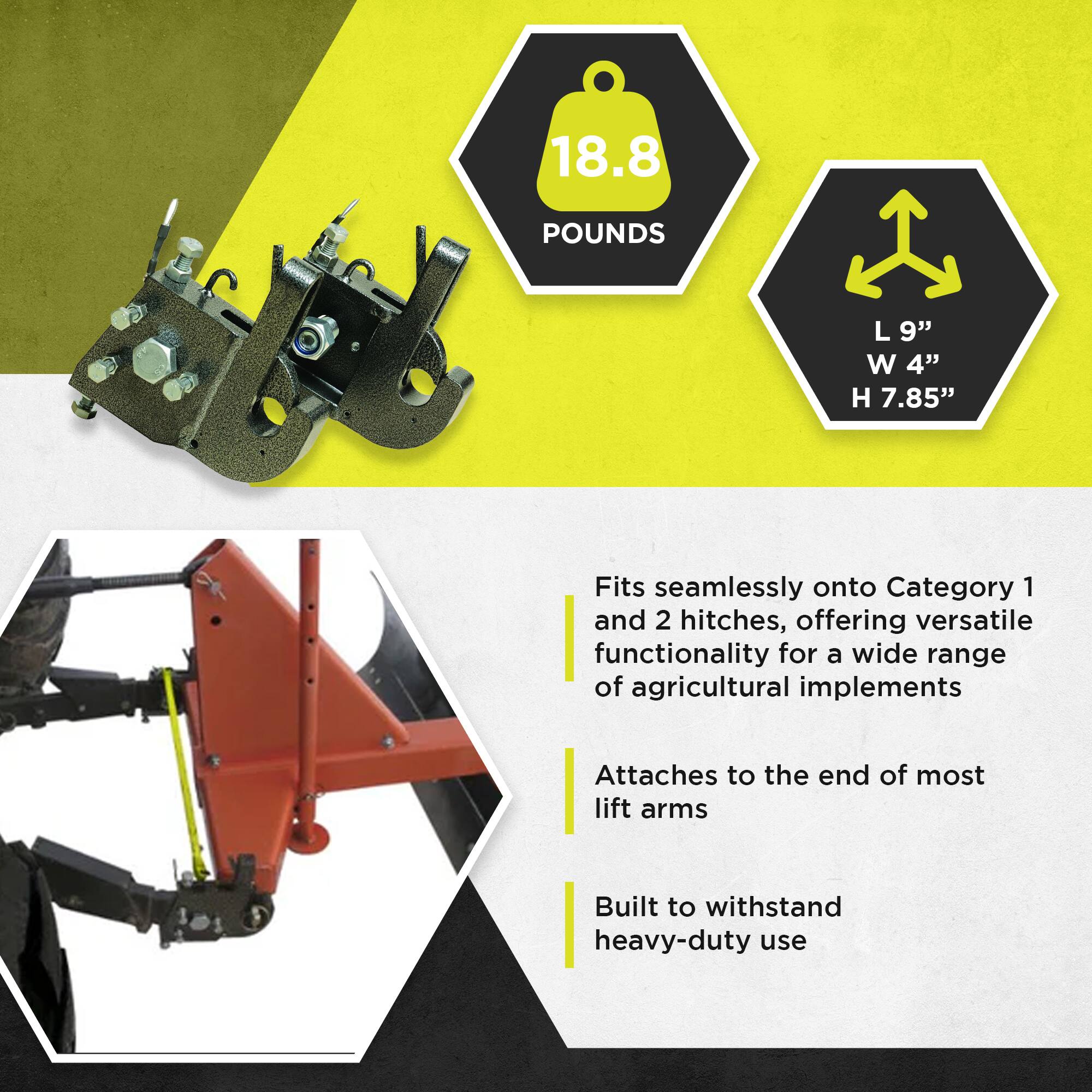 18.8 POUNDS  
L 9" W 4" H 7.85"  

Fits seamlessly onto Category 1 and 2 hitches, offering versatile functionality for a wide range of agricultural implements  
Attaches to the end of most lift arms  
Built to withstand heavy-duty use