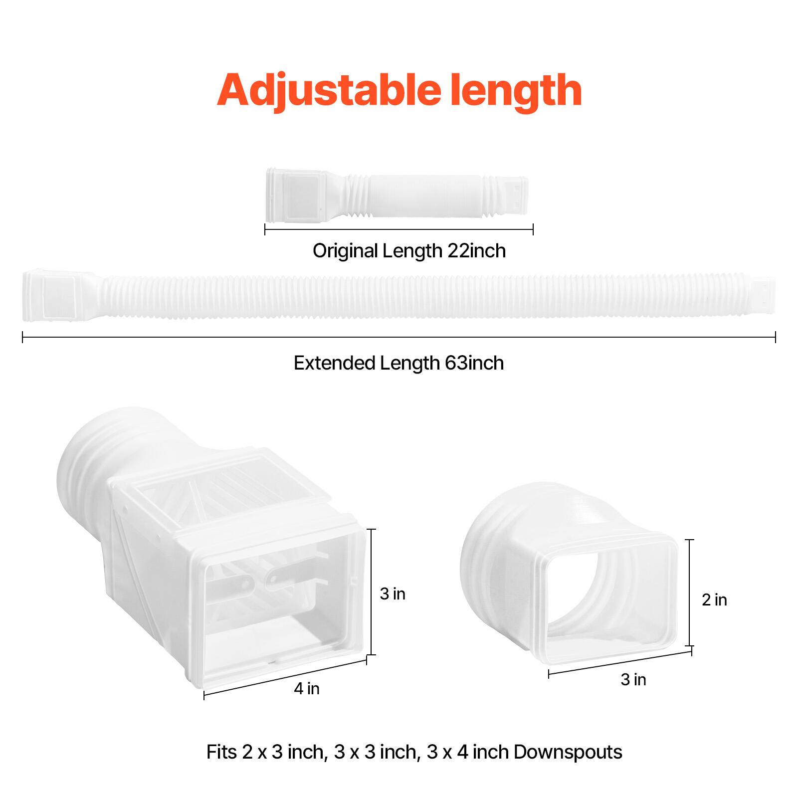 Adjustable length
Original Length 22inch
Extended Length 63inch
3 in
2 in
4 in
3 in
Fits 2 x 3 inch, 3 X 3 inch, 3 X 4 inch Downspouts