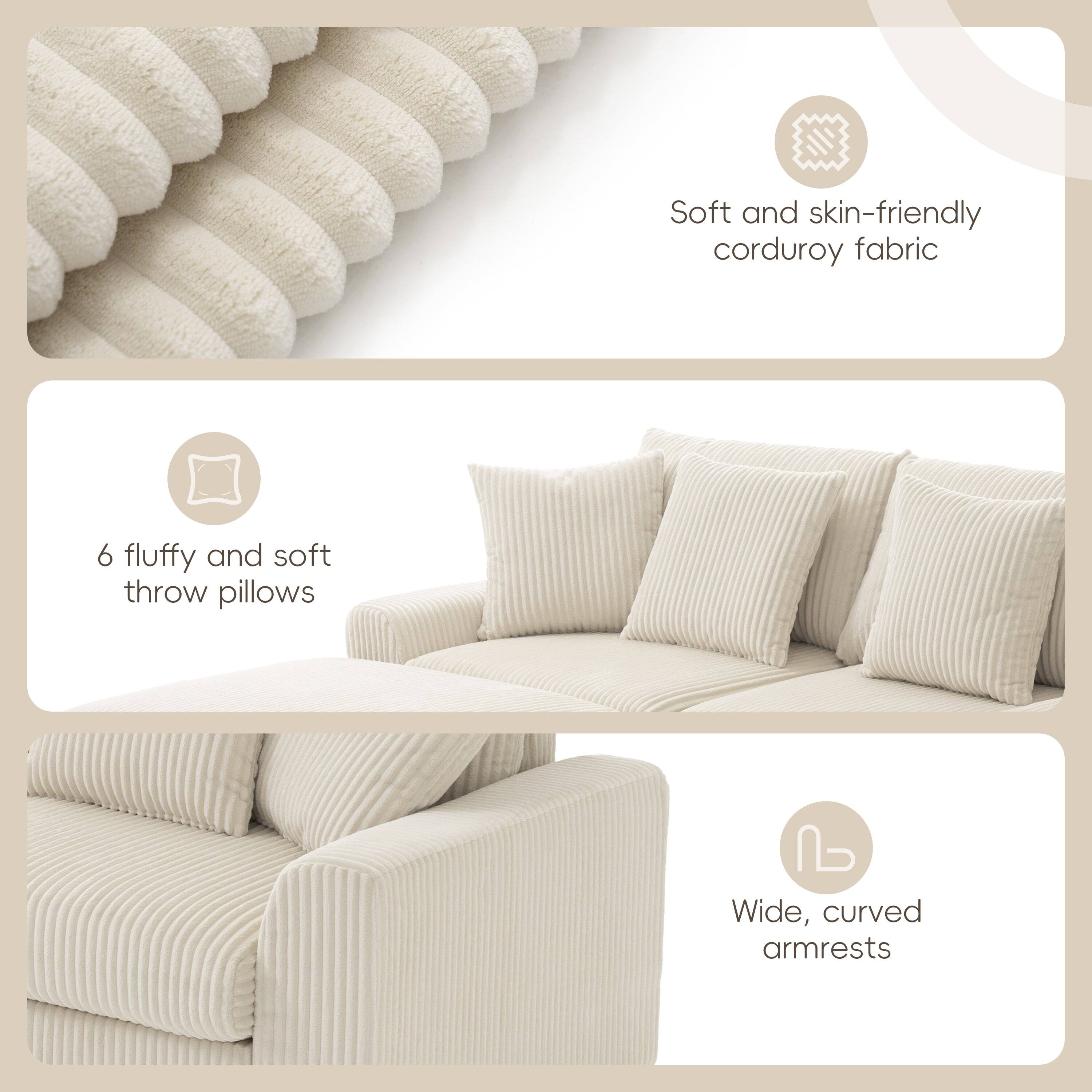 Soft and skin-friendly corduroy fabric  
6 fluffy and soft throw pillows  
Wide, curved armrests
