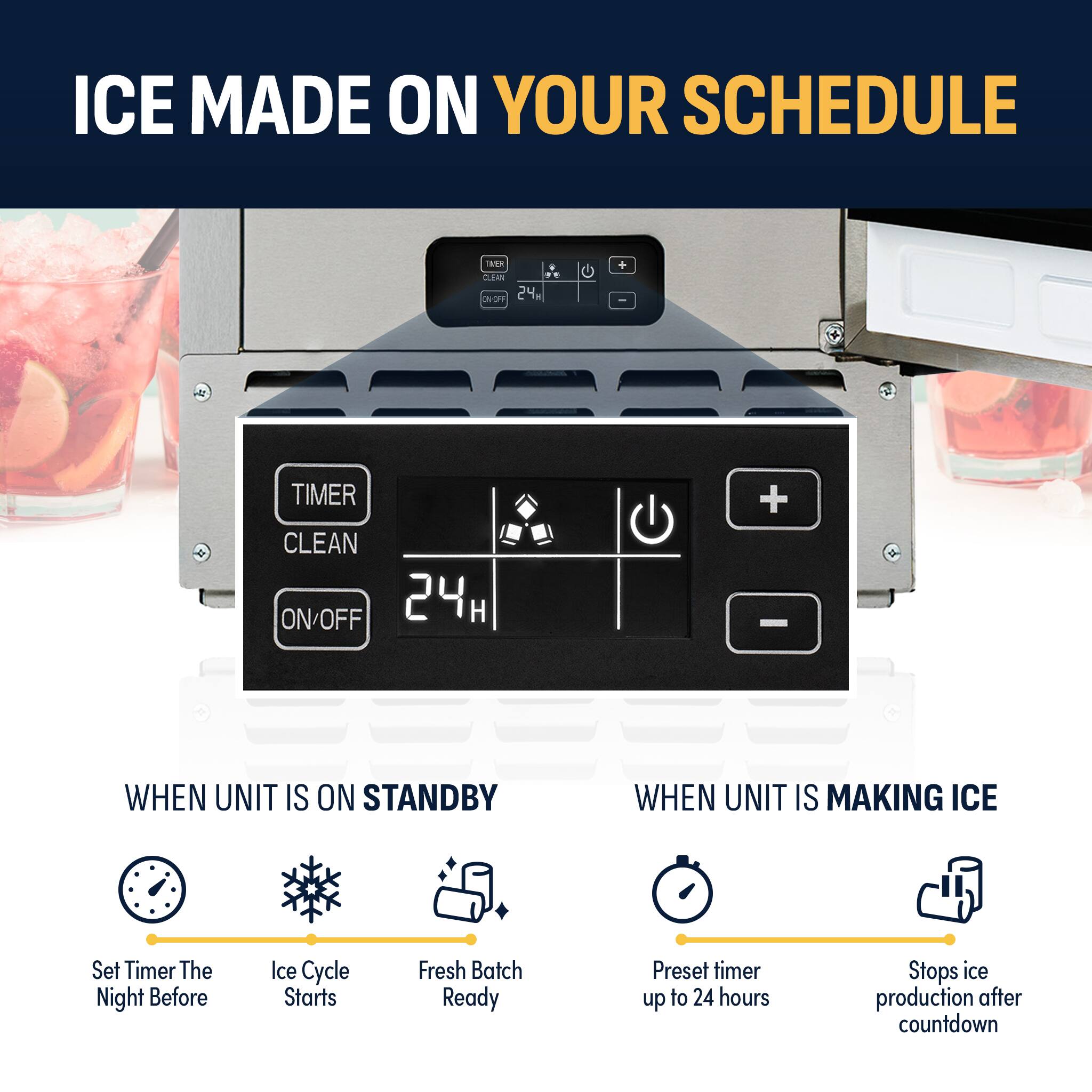 ICE MADE ON YOUR SCHEDULE

TIMER CLEAN ON/OFF 24H

WHEN UNIT IS ON STANDBY
- Set Timer The Night Before
- Ice Cycle Starts
- Fresh Batch Ready

WHEN UNIT IS MAKING ICE
- Preset timer up to 24 hours
- Stops ice production after countdown