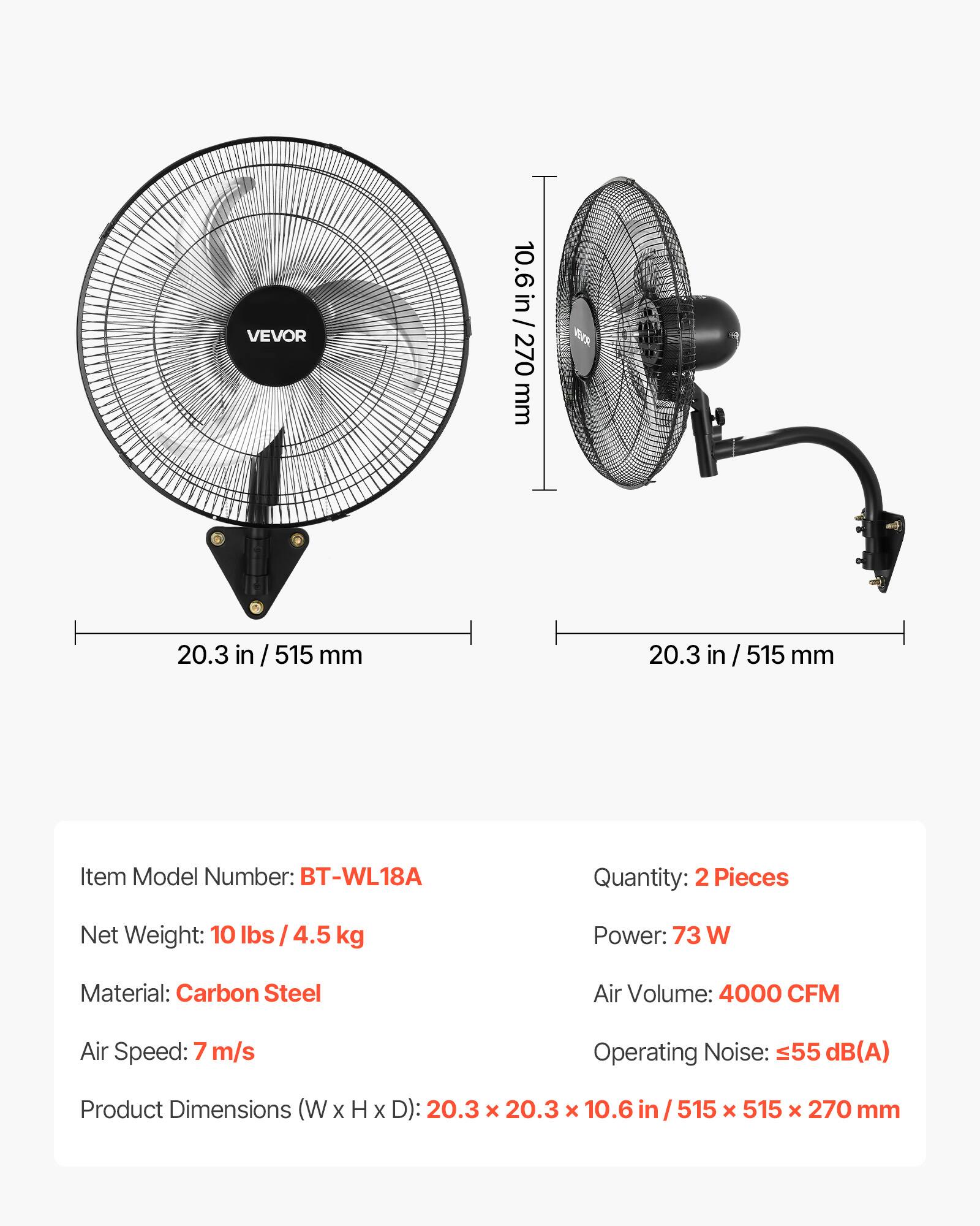 VEVOR 10.6 in / 270 mm  
20.3 in / 515 mm  
20.3 in / 515 mm  

Item Model Number: BT-WL18A  
Quantity: 2 Pieces  
Net Weight: 10 lbs / 4.5 kg  
Power: 73 W  
Material: Carbon Steel  
Air Volume: 4000 CFM  
Air Speed: 7 m/s  
Operating Noise: 55 dB(A)  
Product Dimensions (W x H x D): 20.3 x 20.3 x 10.6 in / 515 x 515 x 270 mm