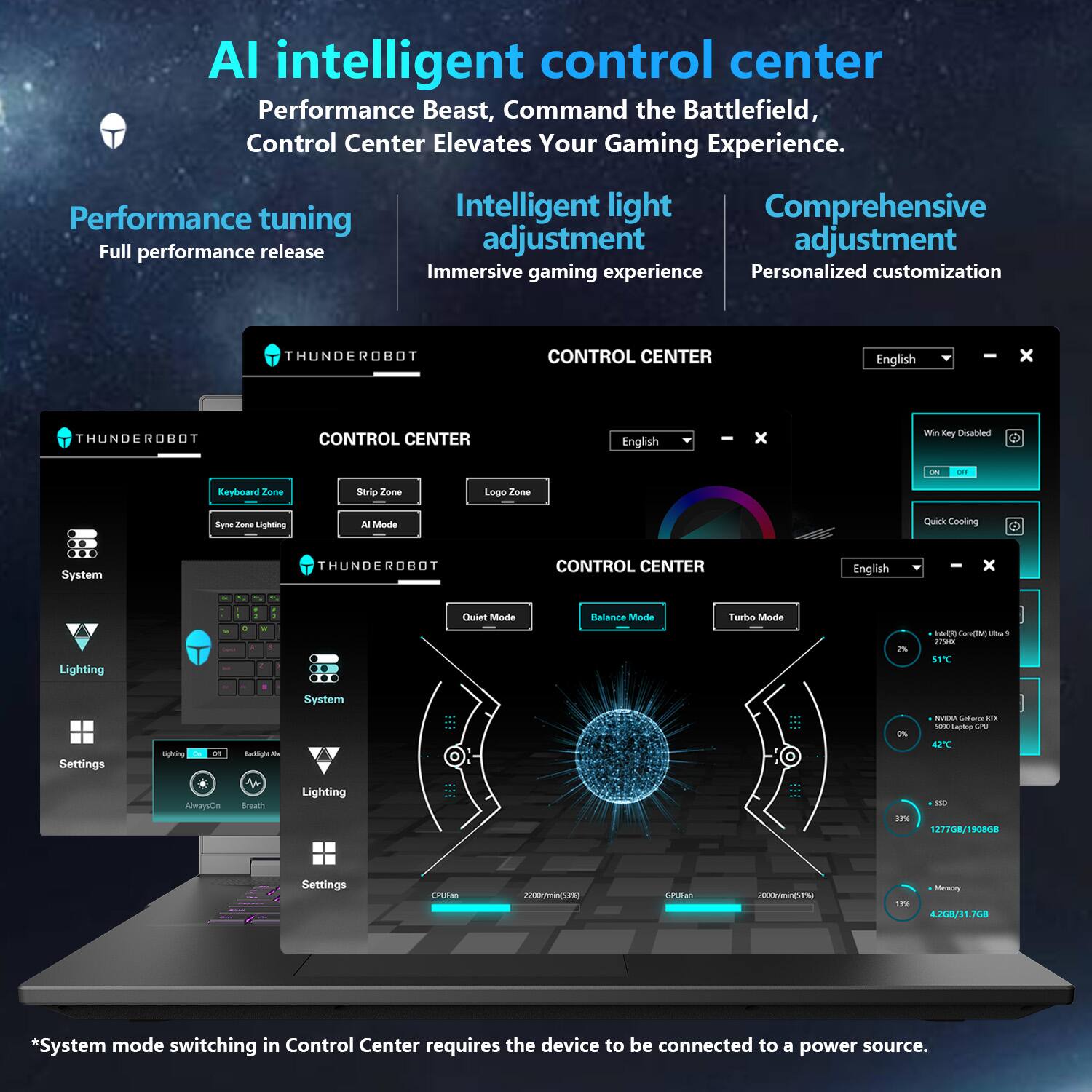 AI intelligent control center  
Performance Beast, Command the Battlefield, Control Center Elevates Your Gaming Experience.

Performance tuning  
Full performance release

Intelligent light adjustment  
Immersive gaming experience

Comprehensive adjustment  
Personalized customization

CONTROL CENTER  
English

Keyboard Zone  
Sync Zone Lighting

Strip Zone  
AI Mode

Logo Zone

System  
Lighting  
Settings

Lighting  
Always On  
Breath

System  
Quiet Mode  
Balance Mode  
Turbo Mode

Win Key Disabled  
ON/OFF

Quick Cooling

System mode switching in Control Center requires the device to be connected to a power source.