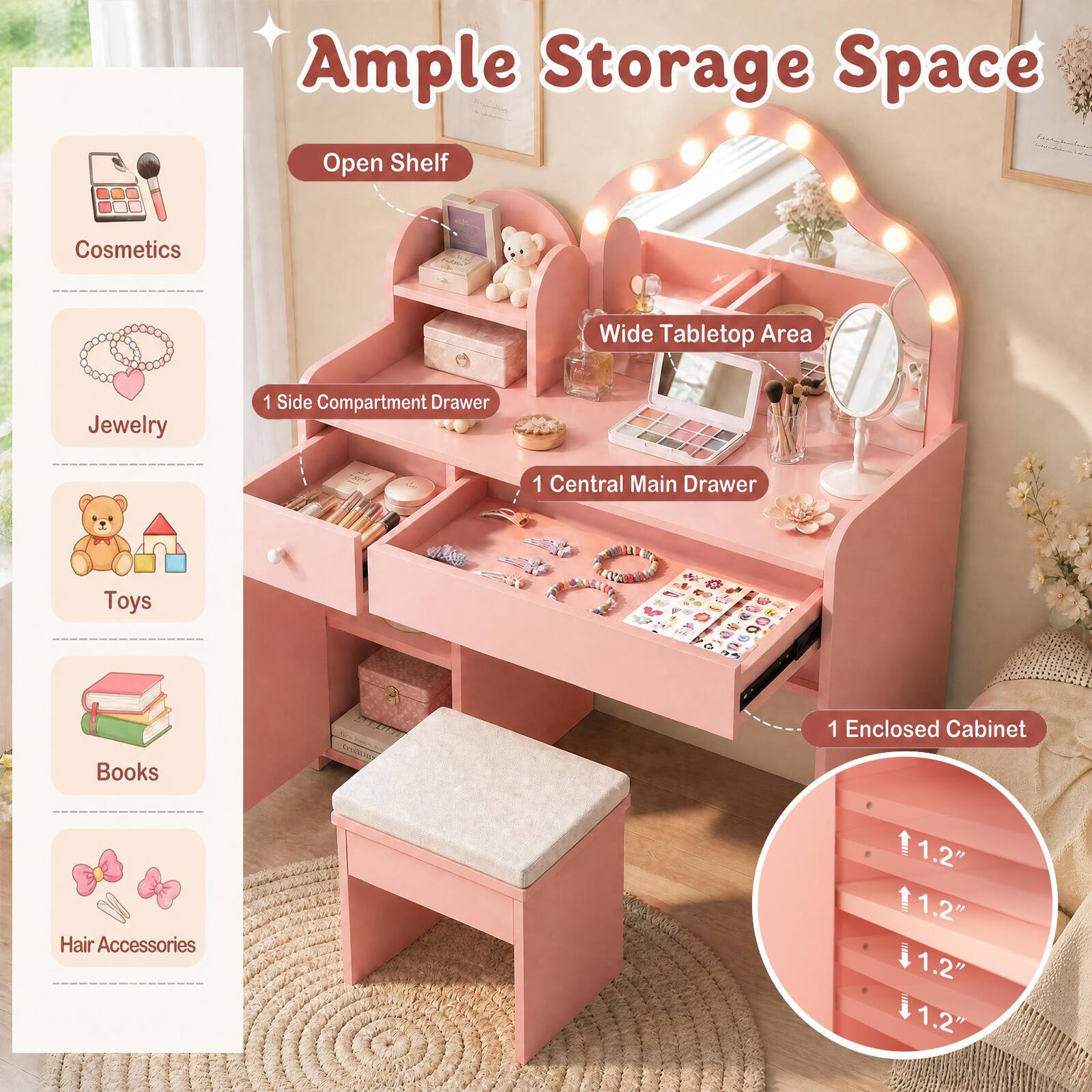Ample Storage Space

- Open Shelf
- Cosmetics
- Wide Tabletop Area
- Jewelry
- 1 Side Compartment Drawer
- 1 Central Main Drawer
- Toys
- Books
- Hair Accessories
- 1 Enclosed Cabinet
- 1.2" 1.2" 1.2" 1.2"