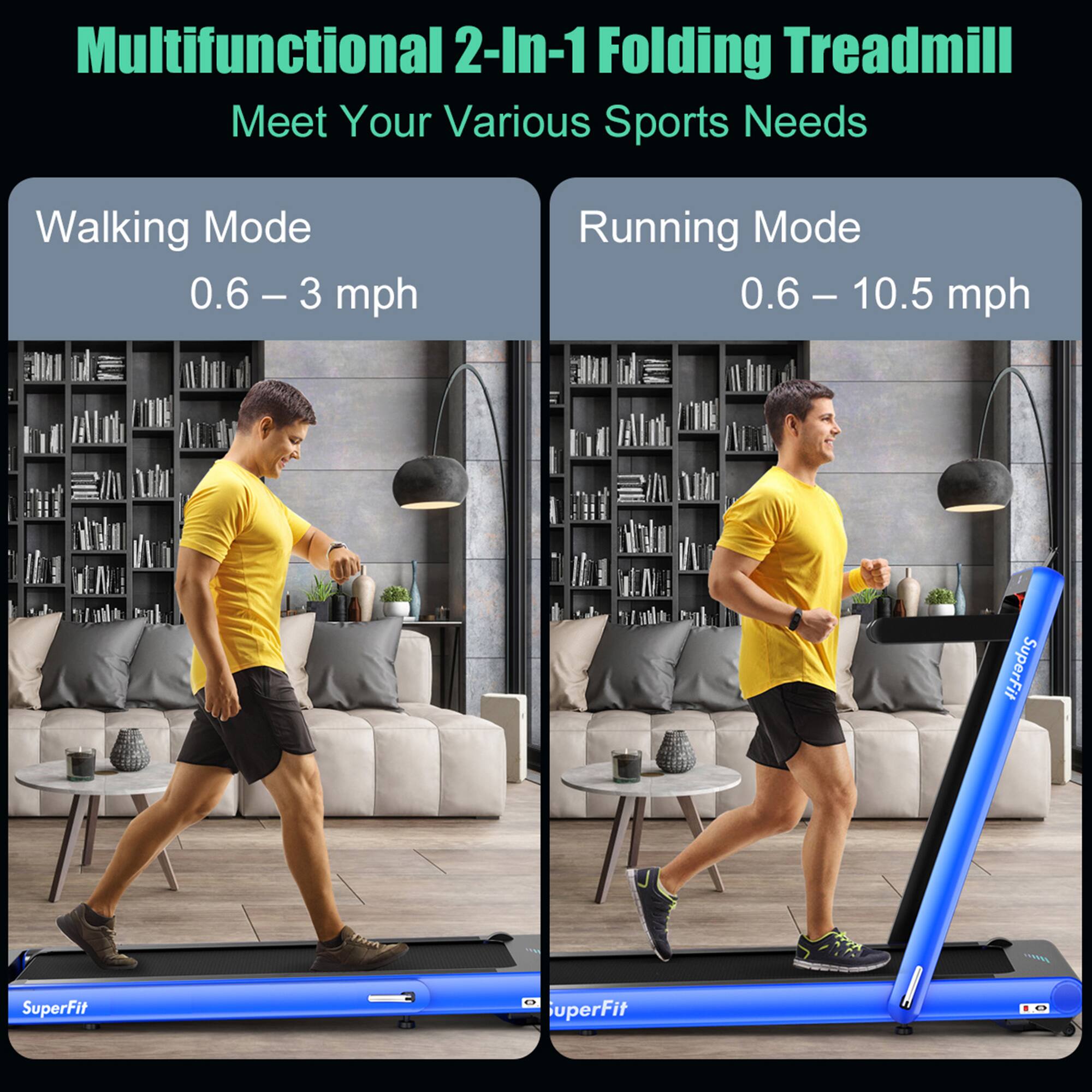 Multifunctional 2-In-1 Folding Treadmill  
Meet Your Various Sports Needs  

Walking Mode  
0.6 – 3 mph  

Running Mode  
0.6 – 10.5 mph  

SuperFit