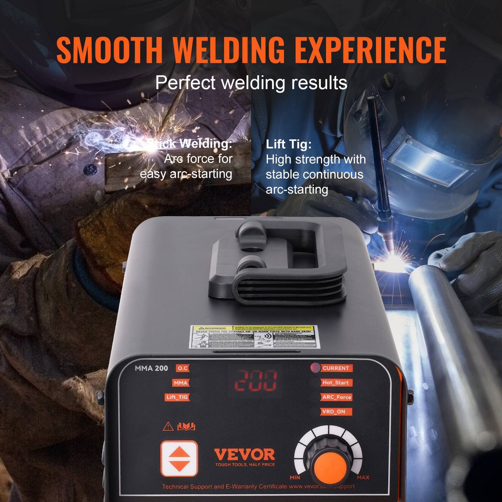 SMOOTH WELDING EXPERIENCE  
Perfect welding results  

Stick Welding: Arc force for easy arc-starting  

Lift Tig: High strength with stable continuous arc-starting  

MMA 200  
O.C  
MMA  
Lift TIG  

CURRENT  
Hot_Start  
ARC Force  
VRD_ON  

VEVOR  
TOUGH TOOLS.  

Technical Support and E-Warranty Certificate  
www.vevor.com/support