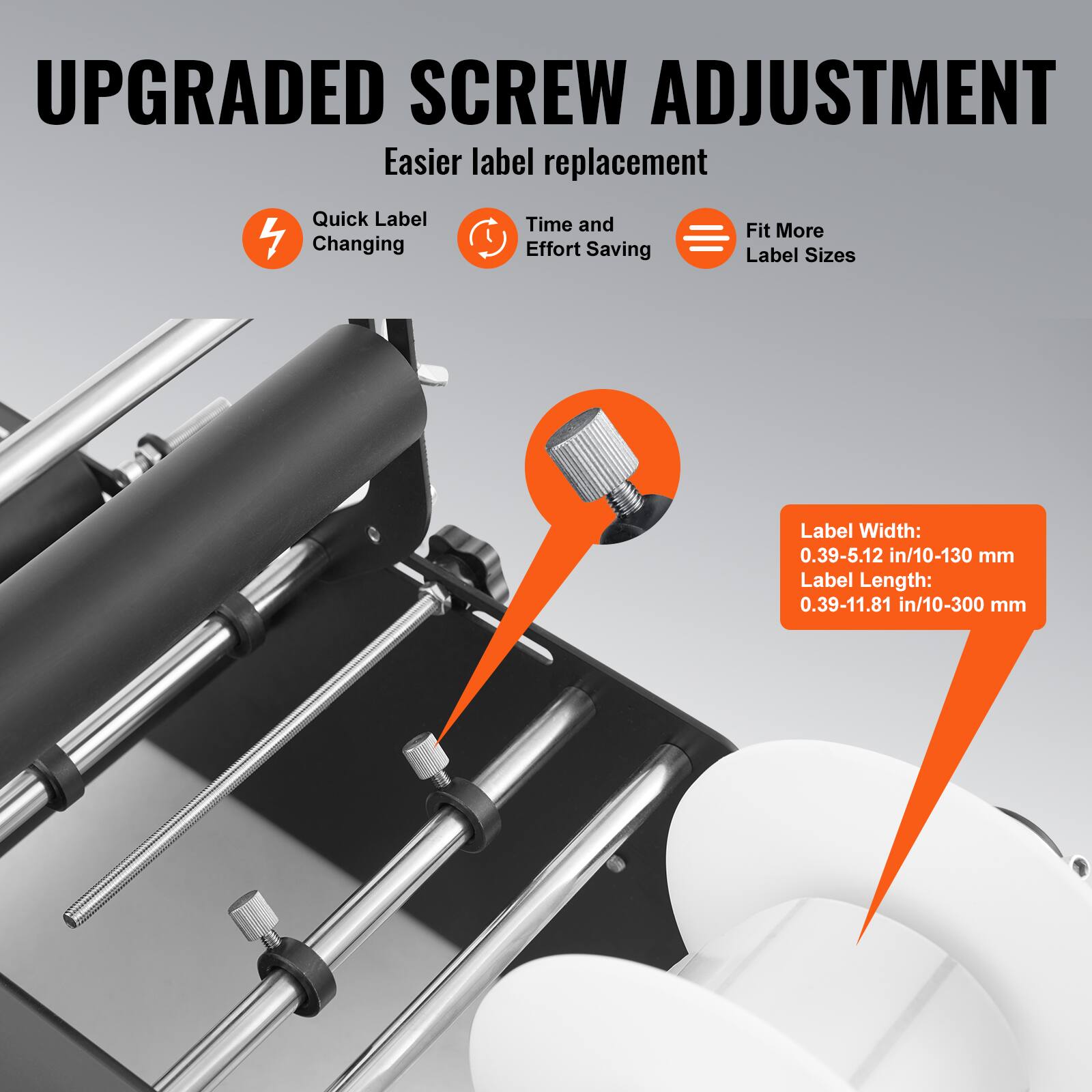 UPGRADED SCREW ADJUSTMENT  
Easier label replacement  

- Quick Label Changing  
- Time and Effort Saving  
- Fit More Label Sizes  

Label Width: 0.39-5.12 in/10-130 mm  
Label Length: 0.39-11.81 in/10-300 mm