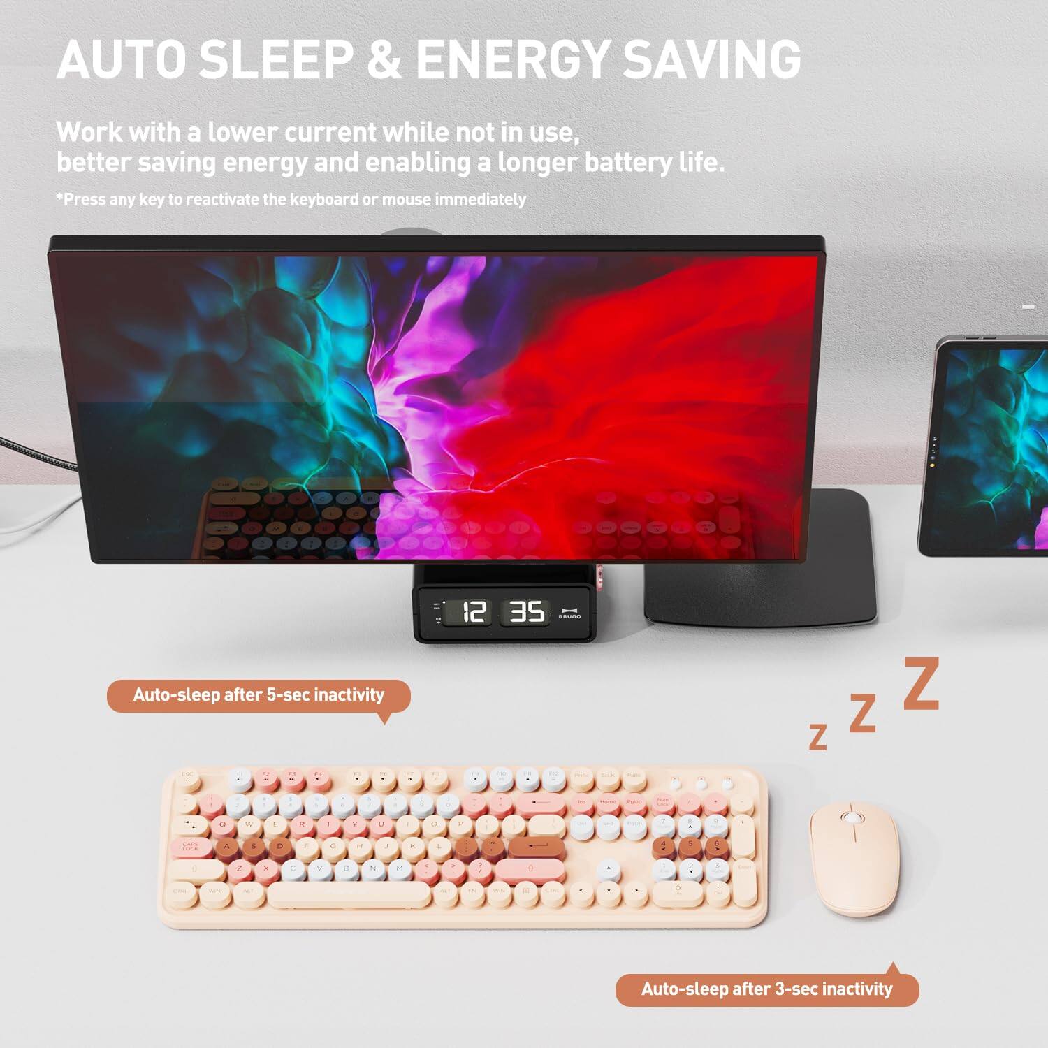 AUTO SLEEP & ENERGY SAVING

Work with a lower current while not in use, better saving energy and enabling a longer battery life.

*Press any key to reactivate the keyboard or mouse immediately

Auto-sleep after 5-sec inactivity

Auto-sleep after 3-sec inactivity