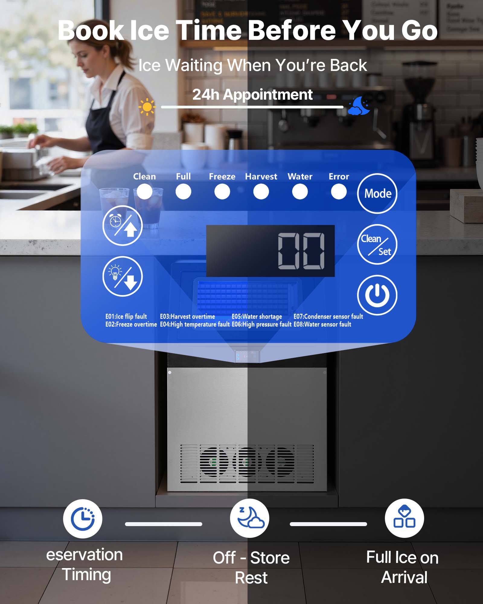 Book Ice Time Before You Go  
Ice Waiting When You're Back  
24h Appointment  

Clean  
Full  
Freeze  
Harvest  
Water  
Error  

Mode  

E01: Ice flip fault  
E02: Freeze overtime  
E03: Harvest overtime  
E04: High temperature fault  
E05: Water shortage  
E06: High pressure fault  
E07: Condenser sensor fault  
E08: Water sensor fault  

Clean Set  

eservation Timing  
Off - Store Rest  
Full Ice on Arrival