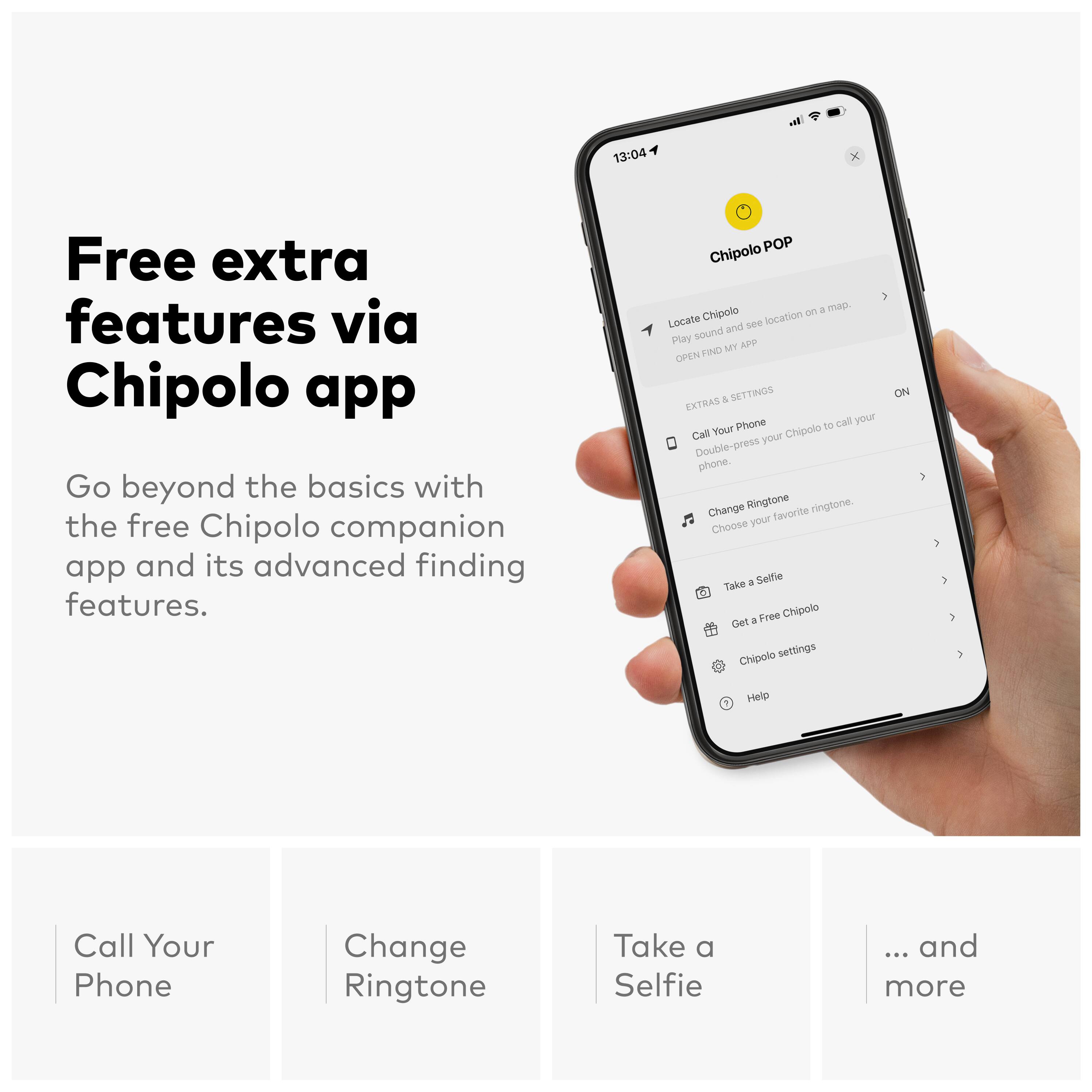 Free extra features via Chipolo app

Go beyond the basics with the free Chipolo companion app and its advanced finding features.

Chipolo POP

- Locate Chipolo: Play sound and see location on a map. OPEN FIND MY CHIP
- EXTRAS & SETTINGS
  - Call Your Phone: Double-press your Chipolo to call your phone.
  - Change Ringtone: Choose your favorite ringtone.
  - Take a Selfie: Get a Free Chipolo
  - Chipolo settings
  - Help

... and more

Call Your Phone
Change Ringtone
Take a Selfie
... and more