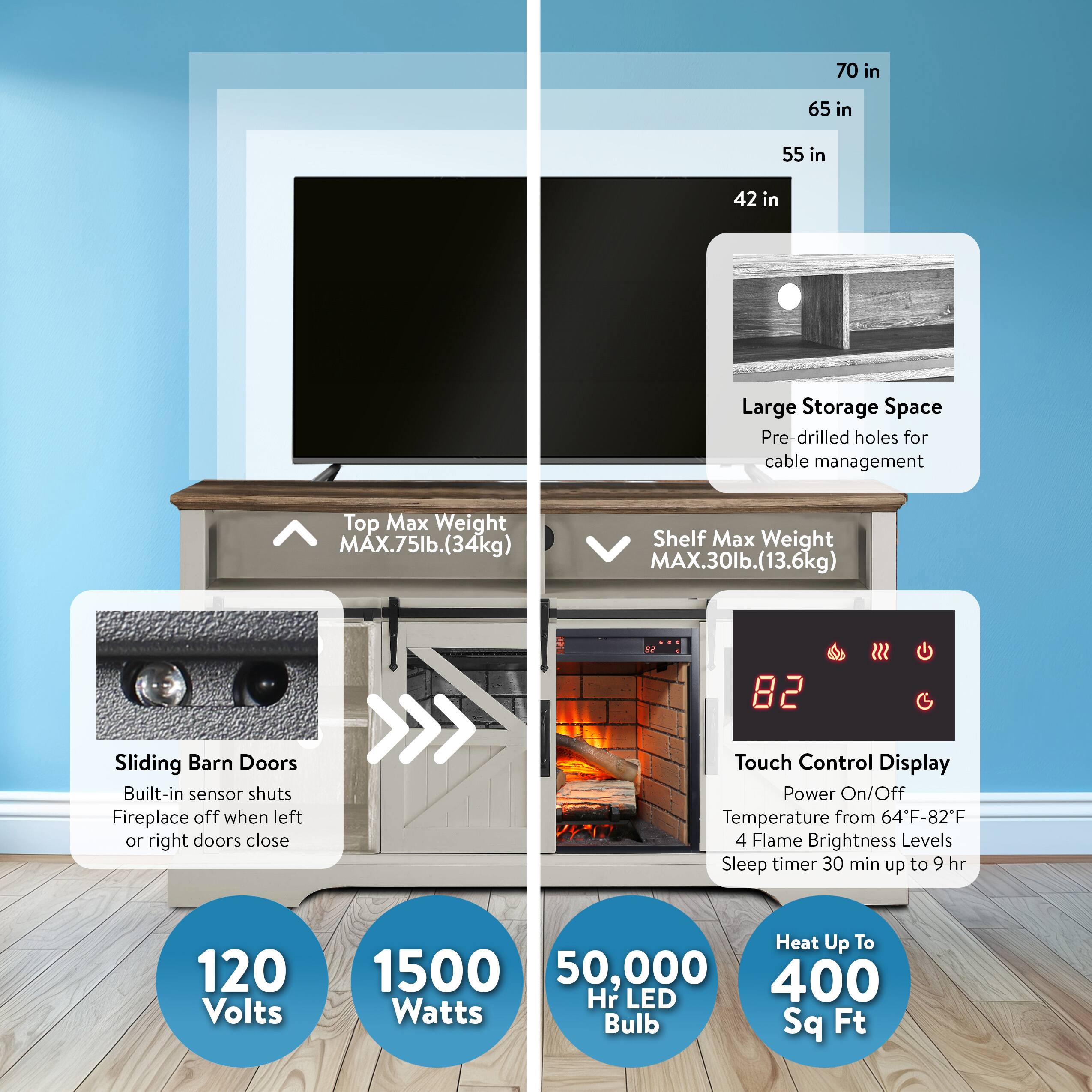 - **Dimensions:**
  - 70 in
  - 65 in
  - 55 in
  - 42 in

- **Features:**
  - Large Storage Space
  - Pre-drilled holes for cable management

- **Weight Capacities:**
  - Top Max Weight: MAX. 75lb. (34kg)
  - Shelf Max Weight: MAX. 30lb. (13.6kg)

- **Sliding Barn Doors:**
  - Built-in sensor shuts fireplace off when left or right doors close

- **Touch Control Display:**
  - Power On/Off
  - Temperature from 64°F-82°F
  - 4 Flame Brightness Levels
  - Sleep timer 30 min up to 9 hr

- **Specifications:**
  - 120 Volts
  - 1500 Watts
  - 50,000 Hr LED Bulb
  - Heat Up To 400 Sq Ft