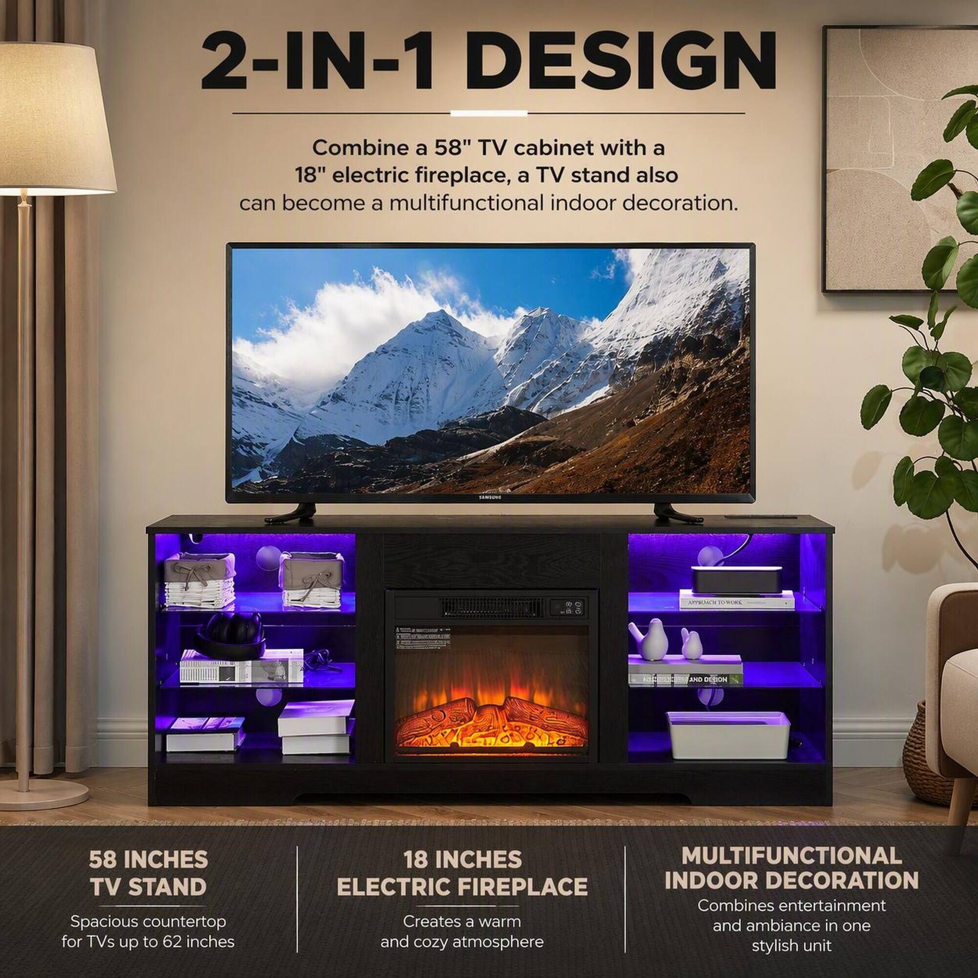 2-IN-1 DESIGN

Combine a 58" TV cabinet with a 18" electric fireplace, a TV stand also can become a multifunctional indoor decoration.

58 INCHES TV STAND
Spacious countertop for TVs up to 62 inches

18 INCHES ELECTRIC FIREPLACE
Creates a warm and cozy atmosphere

MULTIFUNCTIONAL INDOOR DECORATION
Combines entertainment and ambiance in one stylish unit