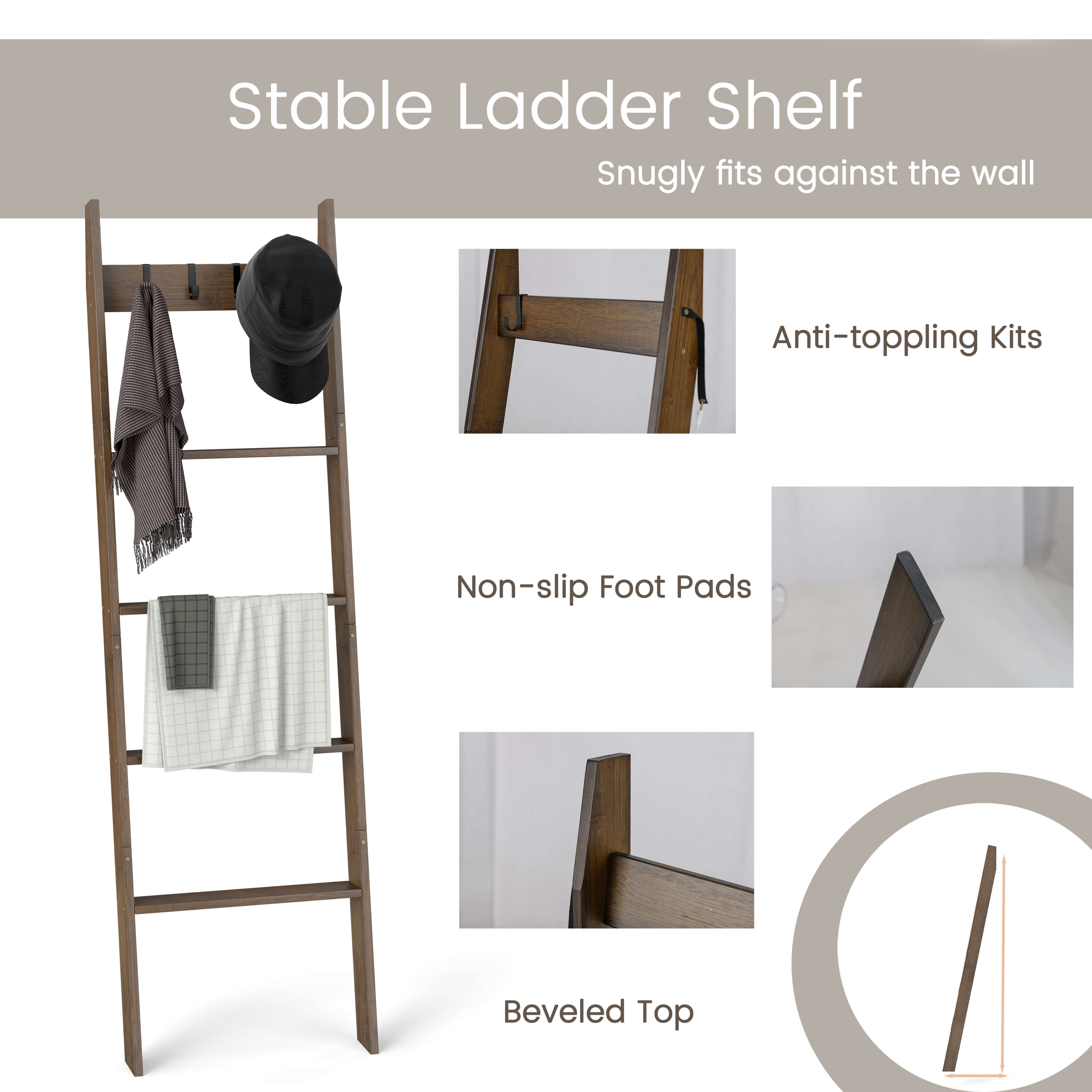 Stable Ladder Shelf  
Snugly fits against the wall  

Anti-toppling Kits  
Non-slip Foot Pads  
Beveled Top
