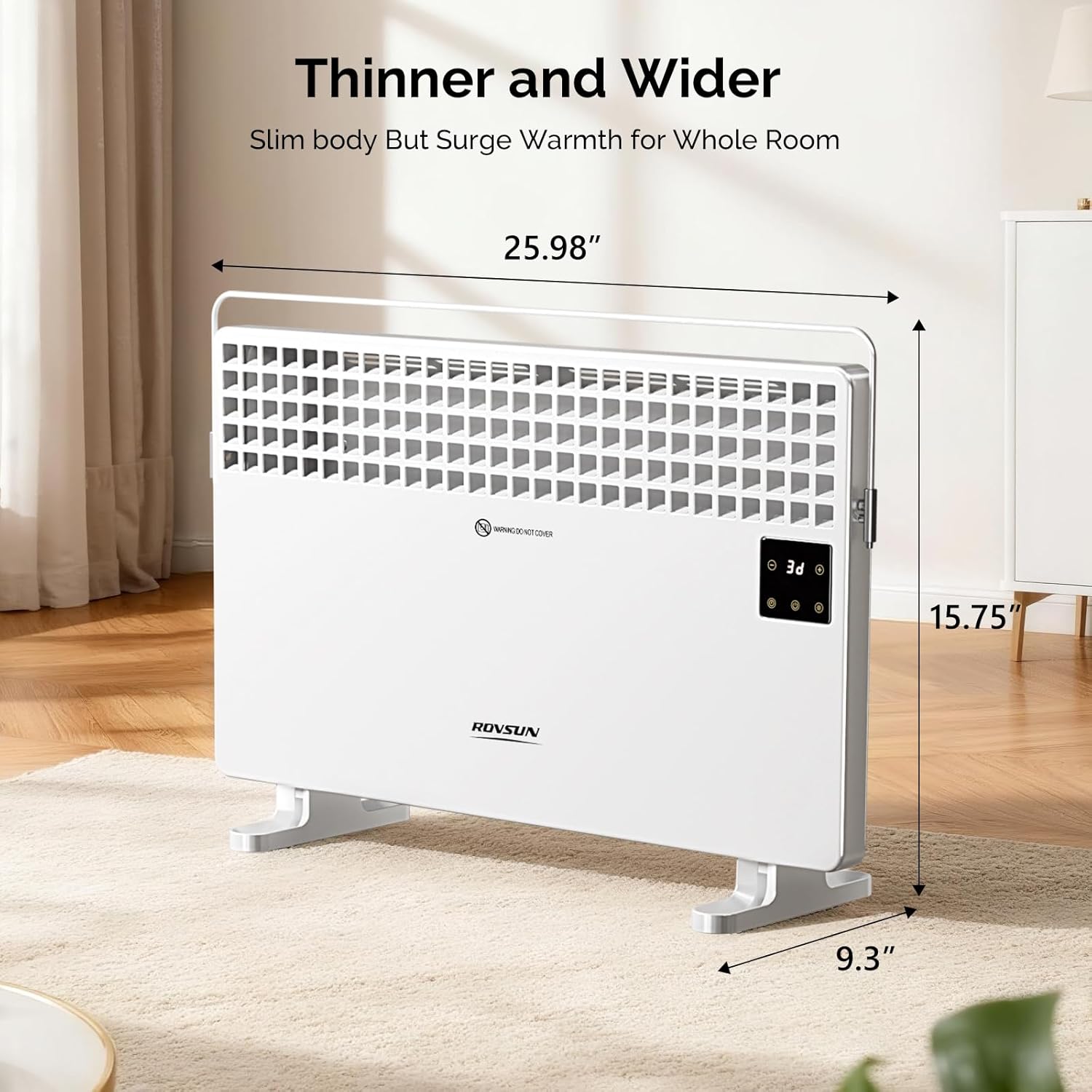 Thinner and Wider  
Slim body But Surge Warmth for Whole Room  

25.98"  
15.75"  
9.3"