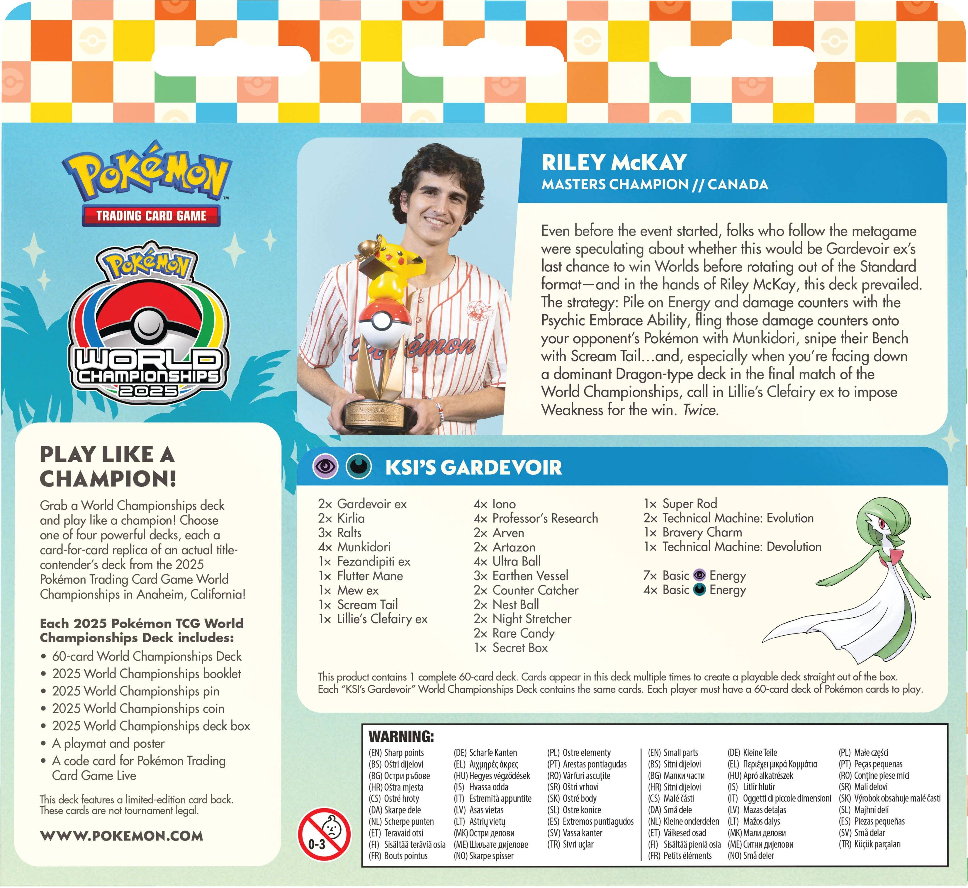 **POKÉMON TRADING GAME**  
**POKÉMON WORLD CHAMPIONSHIPS 2025**  
**RILEY McKAY**  
**MASTERS CHAMPION // CANADA**

Even before the event started, folks who follow the metagame were speculating about whether this would be Gardevoir ex's last chance to win Worlds before rotating out of the Standard format—and in the hands of Riley McKay, this deck prevailed. The strategy: Pile on Energy and damage counters with Psychic Embrace Ability, fling those damage counters onto your opponent's Pokémon with Munkidori, snipe their Bench with Scream Tail..., and, especially when you're facing down a dominant Dragon-type deck in the final match of the World Championships, call Lillie's Clefairy ex to impose Weakness for the win. Twice.

**PLAY LIKE A CHAMPION!**  
Grab a World Championships deck and play like a champion! Choose one of four powerful decks, each a card-for-card replica of an actual contender's deck from the 2025 Pokémon Trading Card Game World Championships in Anaheim, California!

Each 2025 Pokémon TCG World Championships Deck includes:  
- 60