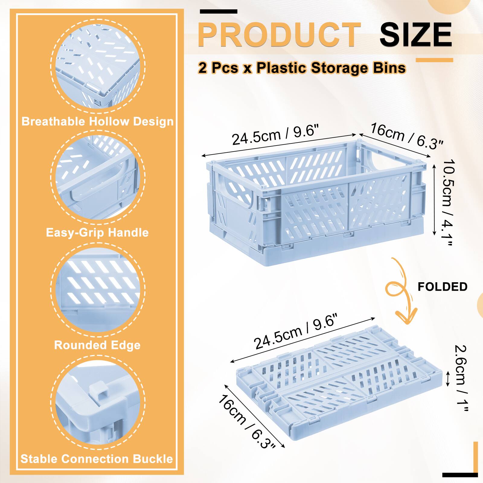 PRODUCT SIZE  
2 Pcs x Plastic Storage Bins  
Breathable Hollow Design  
24.5cm / 9.6"  
16cm / 6.3"  
Easy-Grip Handle  
10.5cm / 4.1"  
Rounded Edge  
24.5cm / 9.6"  
Stable Connection Buckle  
2.6cm / 1"  
FOLDED