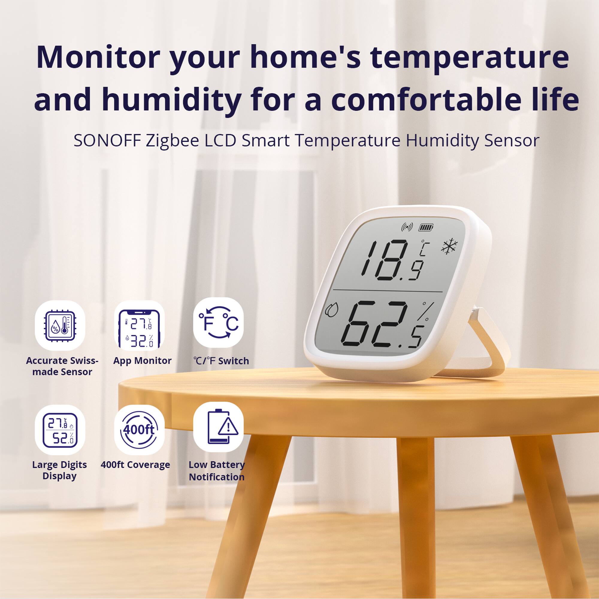Monitor your home's temperature and humidity for a comfortable life

SONOFF Zigbee LCD Smart Temperature Humidity Sensor

- Accurate Swiss-made Sensor
- App Monitor
- C/F Switch
- Large Digits Display
- 400ft Coverage
- Low Battery Notification