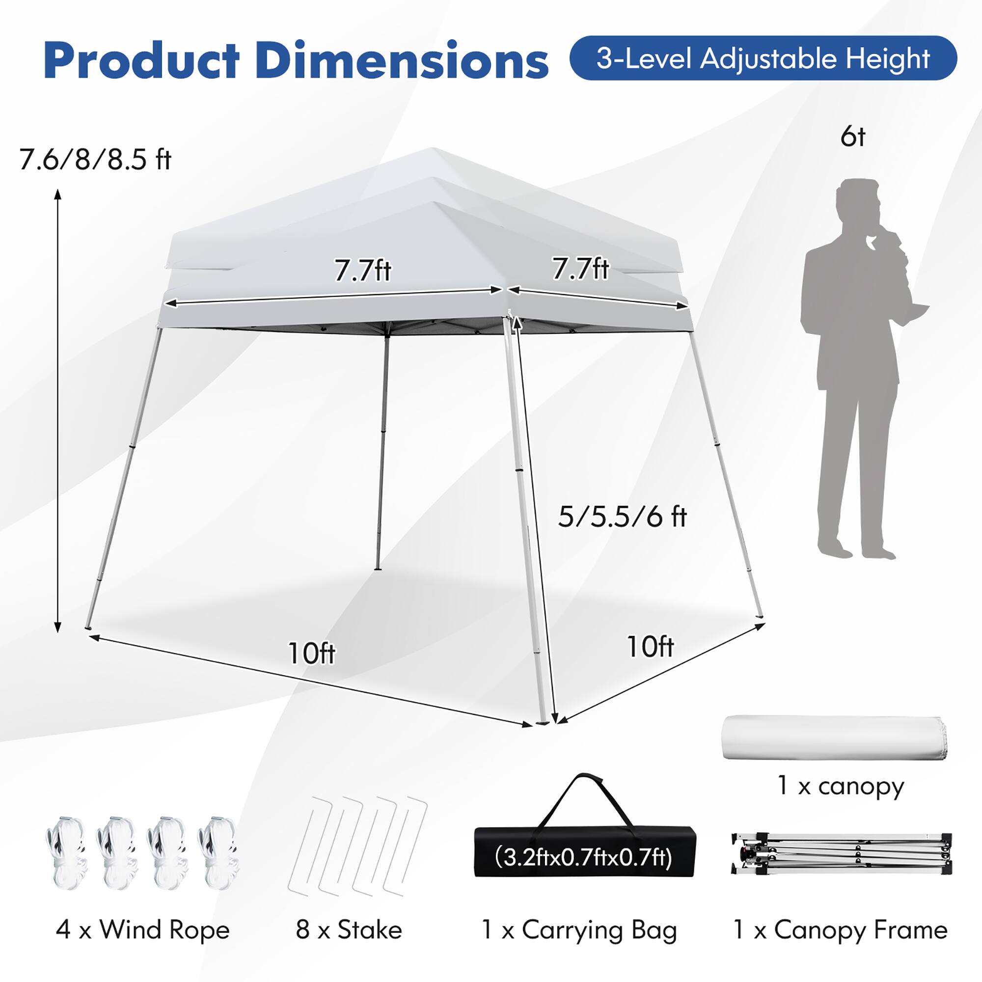 Product Dimensions  
3-Level Adjustable Height  

7.6/8/8.5 ft  
7.7 ft  
7.7 ft  
5/5.5/6 ft  

10ft  
10ft  

1 x canopy (3.2ft x 0.7ft x 0.7ft)  
4 x Wind Rope  
8 x Stake  
1 x Carrying Bag  
1 x Canopy Frame