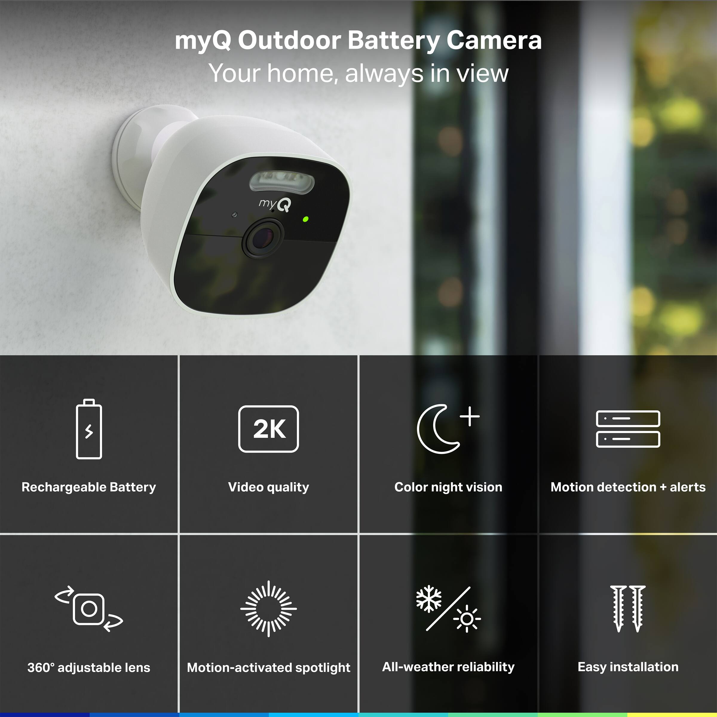 myQ Outdoor Battery Camera Your home, always in view
myQ
2K
Rechargeable Battery
Video quality
Color night vision
Motion detection + alerts
360° adjustable lens
Motion-activated spotlight
All-weather reliability
Easy installation
