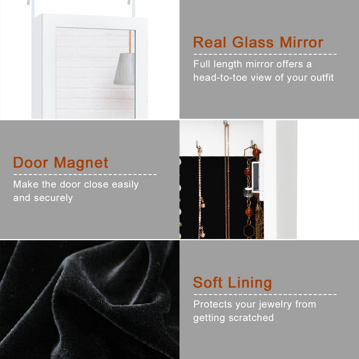 Real Glass Mirror: Full length mirror offers a head-to-toe view of your outfit.
Door Magnet: Make the door close easily and securely.
Soft Lining: Protects your jewelry from getting scratched.