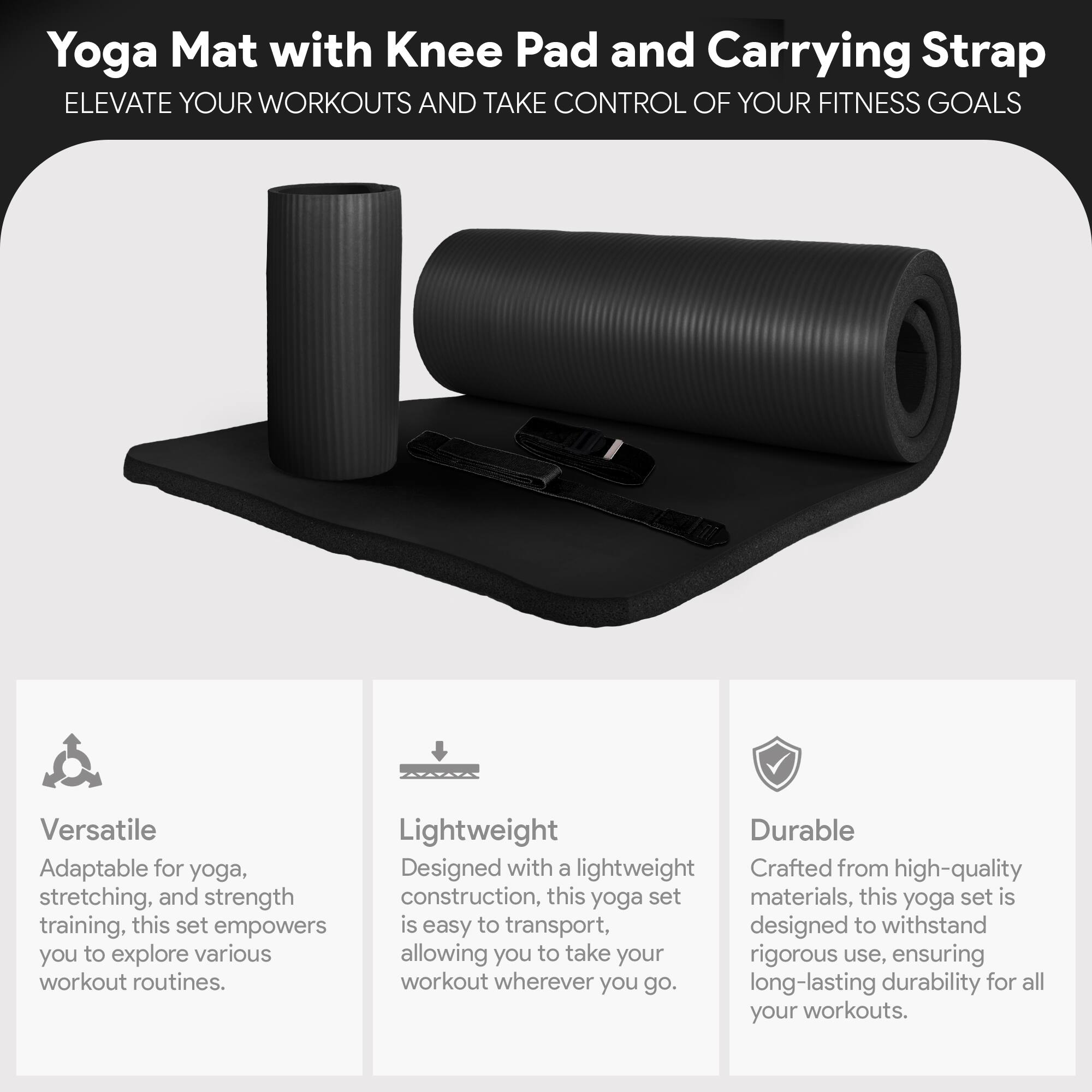 Yoga Mat with Knee Pad and Carrying Strap  
ELEVATE YOUR WORKOUTS AND TAKE CONTROL OF YOUR FITNESS GOALS  

Versatile  
Adaptable for yoga, stretching, and strength training, this set empowers you to explore various workout routines.  

Lightweight  
Designed with a lightweight construction, this yoga set is easy to transport, allowing you to take your workout wherever you go.  

Durable  
Crafted from high-quality materials, this yoga set is designed to withstand rigorous use, ensuring long-lasting durability for all your workouts.