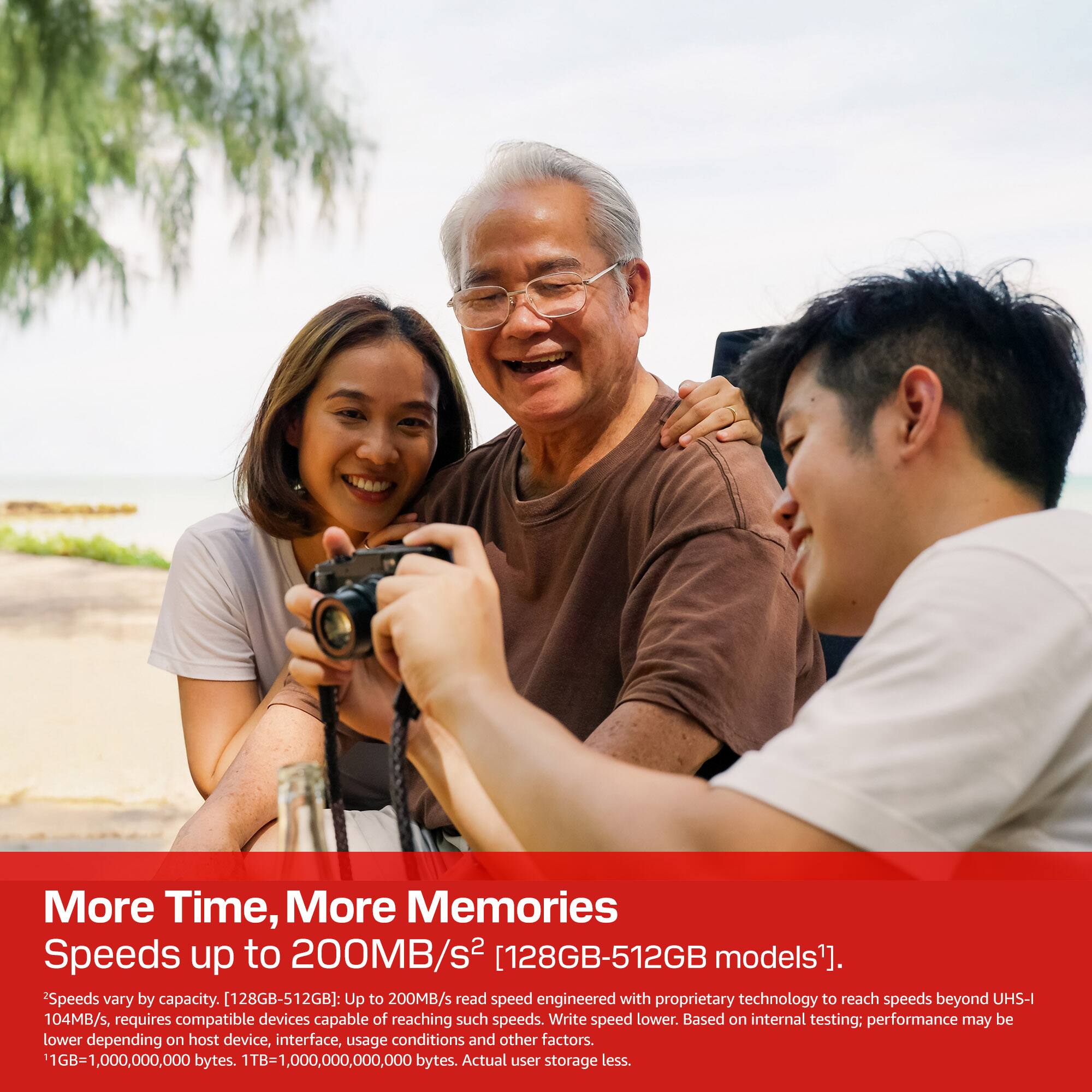 More Time, More Memories

Speeds up to 200MB/s² [128GB-512GB models]¹. Speeds vary by capacity. [128GB-512GB]: Up to 200MB/s read speed engineered with proprietary technology to reach speeds beyond UHS-I 104MB/s, requires compatible devices capable of reaching such speeds. Write speed lower. Based on internal testing; performance may be lower depending on host device, interface, usage conditions and other factors. 1GB=1,000,000,000 bytes. 1TB=1,000,000,000,000 bytes. Actual user storage less.
