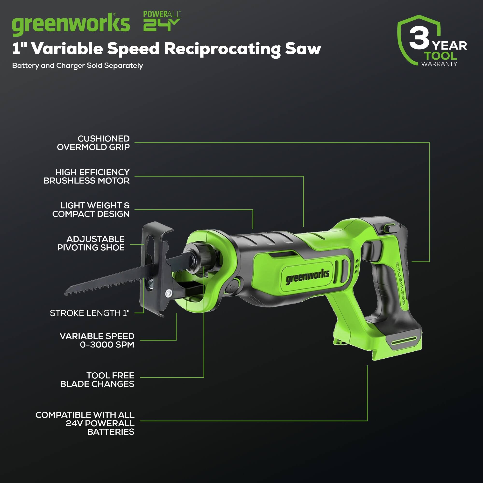 POWERALL greenworks 24 1" Variable Speed Reciprocating Saw Battery and Charger Sold Separately 3 YEAR TOOL WARRANTY CUSHIONED OVERMOLD GRIP HIGH EFFICIENCY BRUSHLESS MOTOR LIGHT WEIGHT & COMPACT DESIGN ADJUSTABLE PIVOTING SHOE STROKE LENGTH 1" greenworks BRLHL VARIABLE SPEED 0-3000 SPM TOOL FREE BLADE CHANGES COMPATIBLE WITH ALL 24V POWERALL BATTERIES