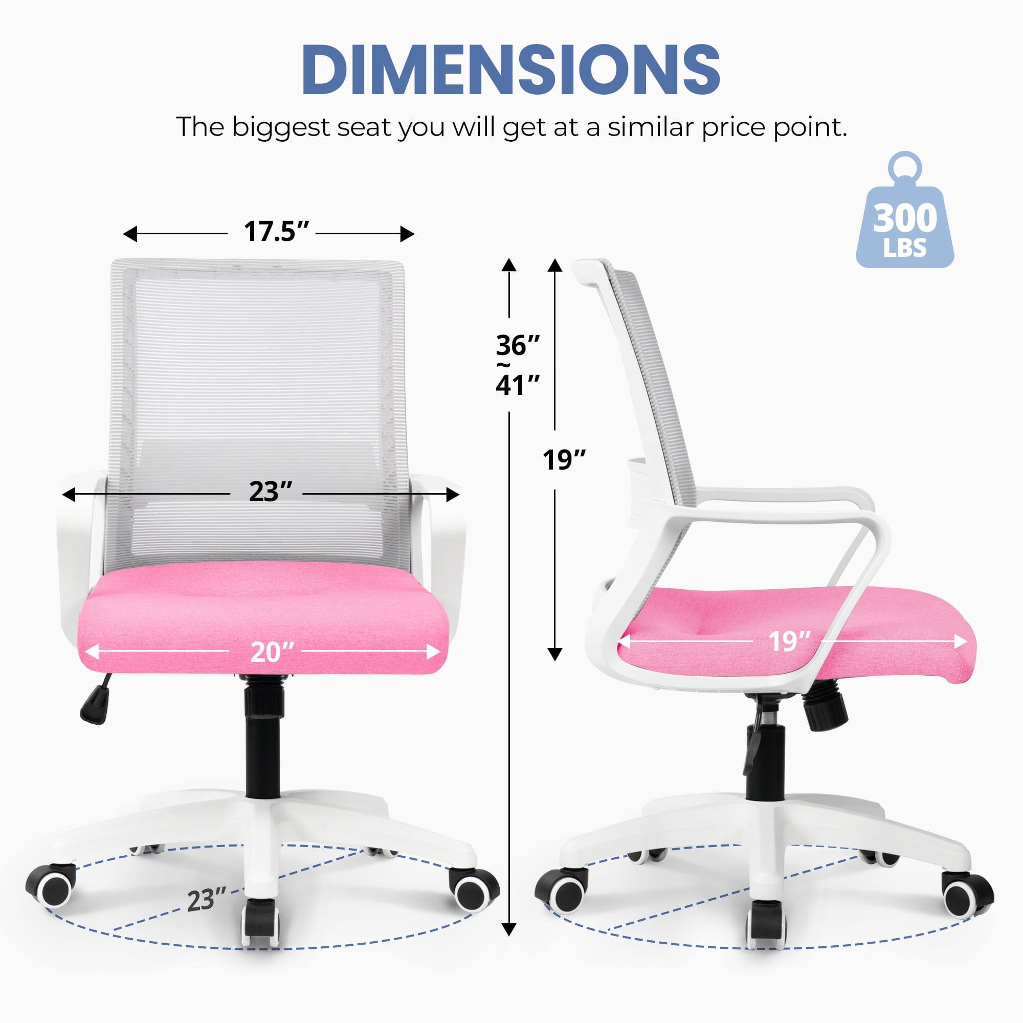 DIMENSIONS  
The biggest seat you will get at a similar price point.  
17.5"  
300 LBS  
36"  
41"  
23"  
19"  
20"  
19"  
23"