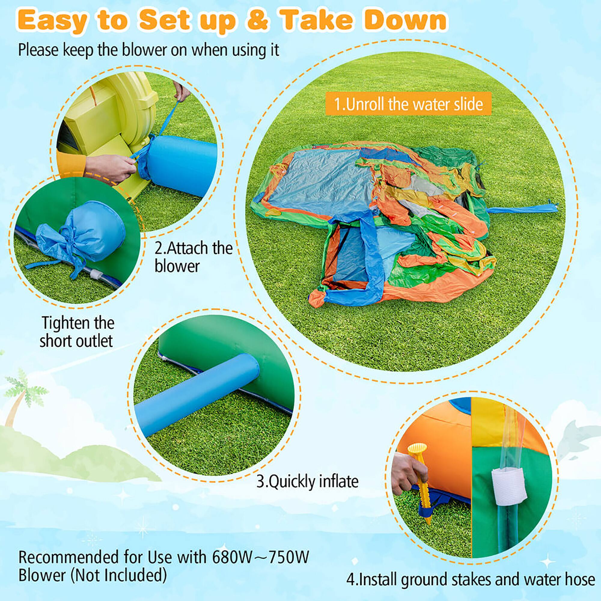 Easy to Set up & Take Down

Please keep the blower on when using it

1. Unroll the water slide
2. Attach the blower
   - Tighten the short outlet
3. Quickly inflate
4. Install ground stakes and water hose

Recommended for Use with 680W-750W Blower (Not Included)