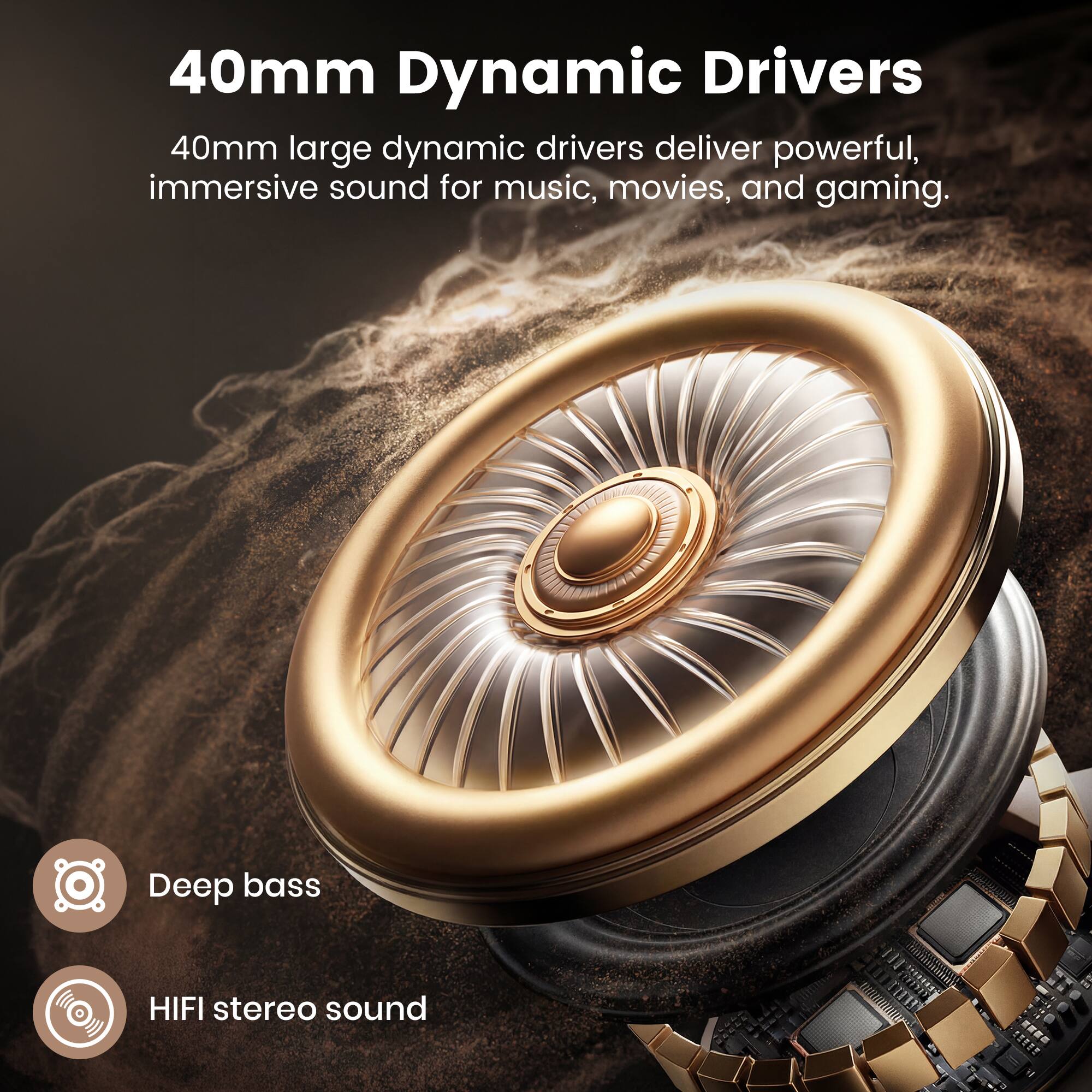 40mm Dynamic Drivers

40mm large dynamic drivers deliver powerful, immersive sound for music, movies, and gaming.

- Deep bass
- HIFI stereo sound