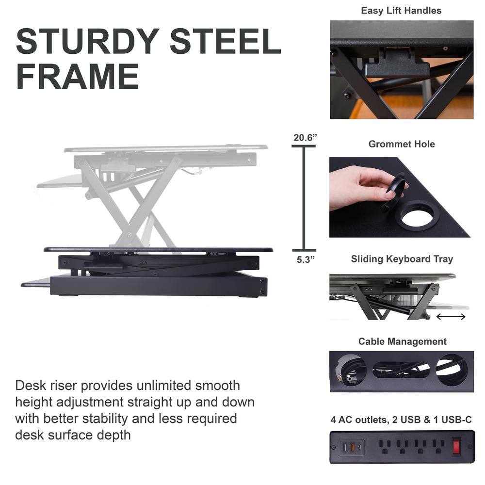 STURDY STEEL FRAME

Easy Lift Handles

20.6" Grommet Hole

5.3" Sliding Keyboard Tray

Desk riser provides unlimited smooth height adjustment straight up and down with better stability and less required desk surface depth

Cable Management

4 AC outlets, 2 USB & 1 USB-C