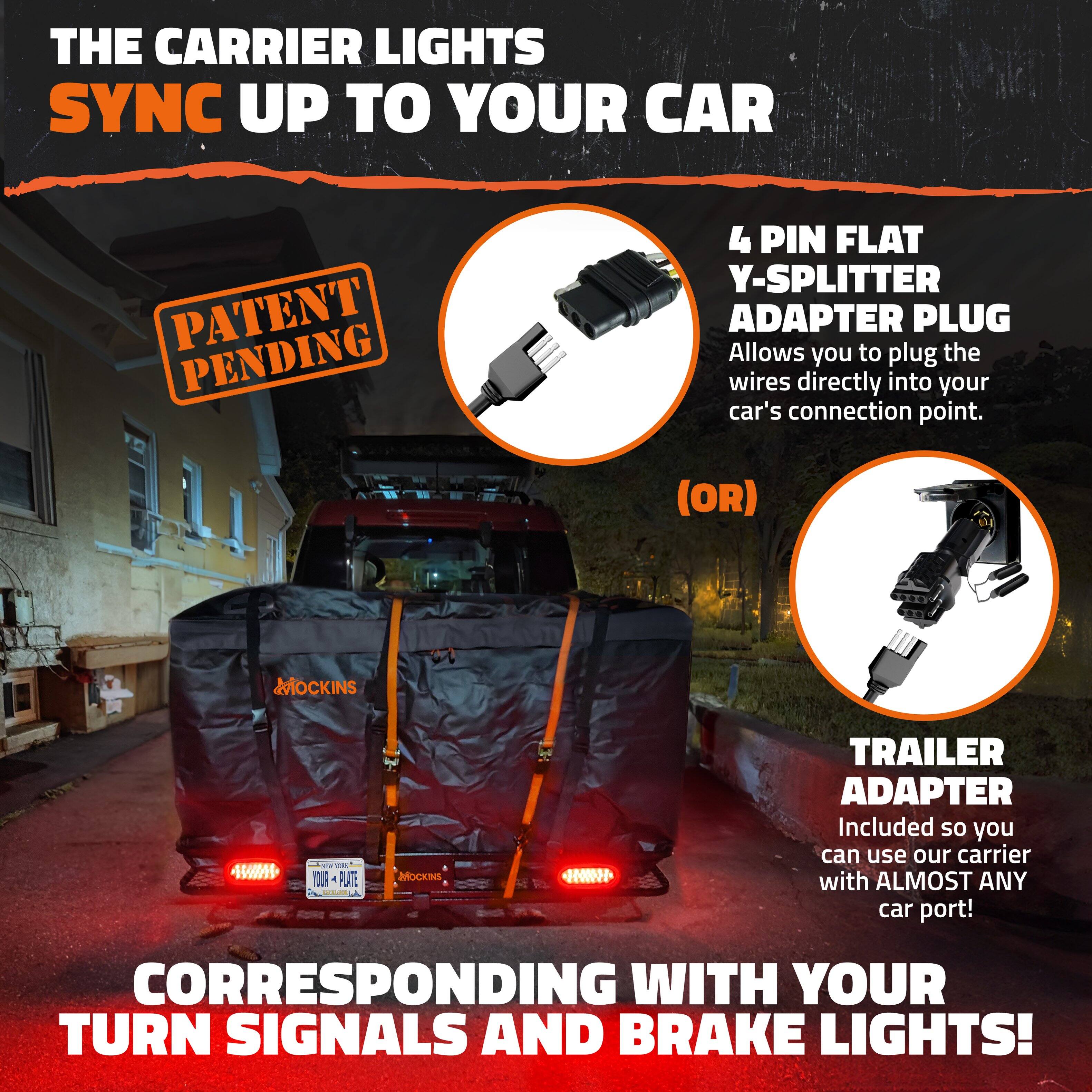 THE CARRIER LIGHTS SYNC UP TO YOUR CAR

PATENT PENDING

4 PIN FLAT Y-SPLITTER ADAPTER PLUG
Allows you to plug the wires directly into your car's connection point.

(OR)

TRAILER ADAPTER
Included so you can use our carrier with ALMOST ANY car port!

CORRESPONDING WITH YOUR TURN SIGNALS AND BRAKE LIGHTS!
