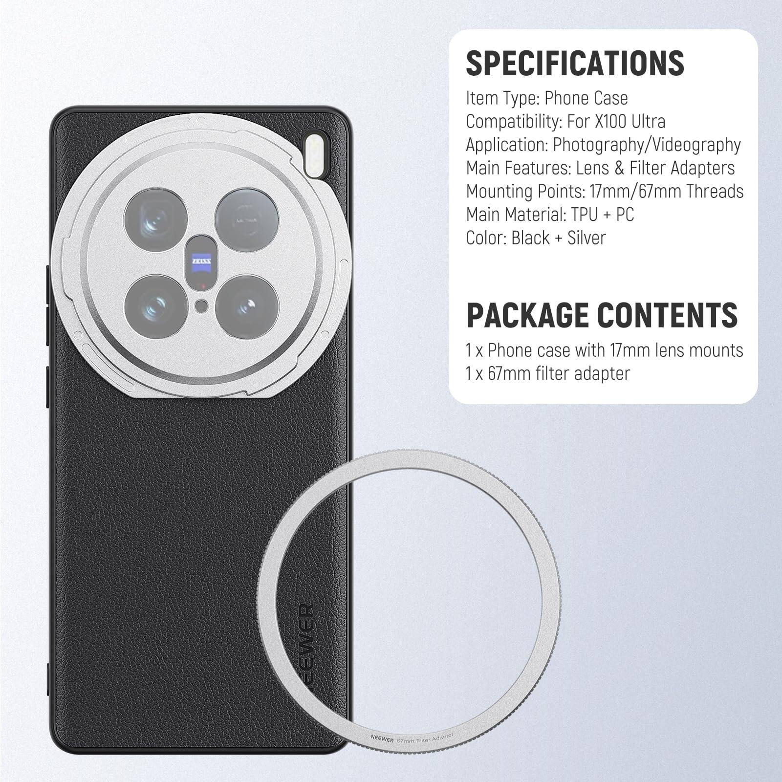 SPECIFICATIONS  
Item Type: Phone Case  
Compatibility: For X100 Ultra  
Application: Photography/Videography  
Main Features: Lens & Filter Adapters  
Mounting Points: 17mm/67mm Threads  
Main Material: TPU + PC  
Color: Black + Silver  

PACKAGE CONTENTS  
1 x Phone case with 17mm lens mounts  
1 x 67mm filter adapter