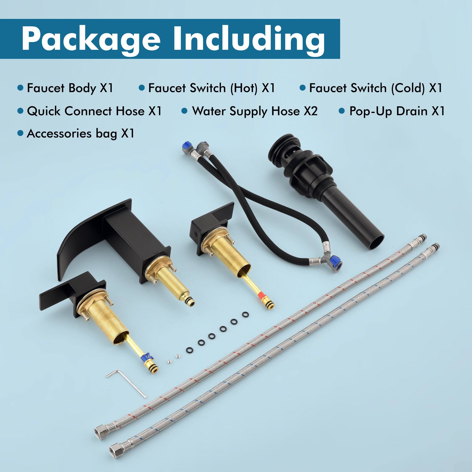 Package Including

- Faucet Body X1
- Quick Connect Hose X1
- Accessories bag X1
- Faucet Switch (Hot) X1
- Faucet Switch (Cold) X1
- Water Supply Hose X2
- Pop-Up Drain X1