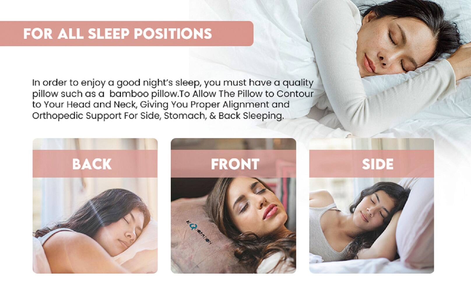 FOR ALL SLEEP POSITIONS

In order to enjoy a good night's sleep, you must have a quality pillow such as a bamboo pillow. To allow the pillow to contour to your head and neck, giving you proper alignment and orthopedic support for side, stomach, & back sleeping.

BACK
FRONT
SIDE