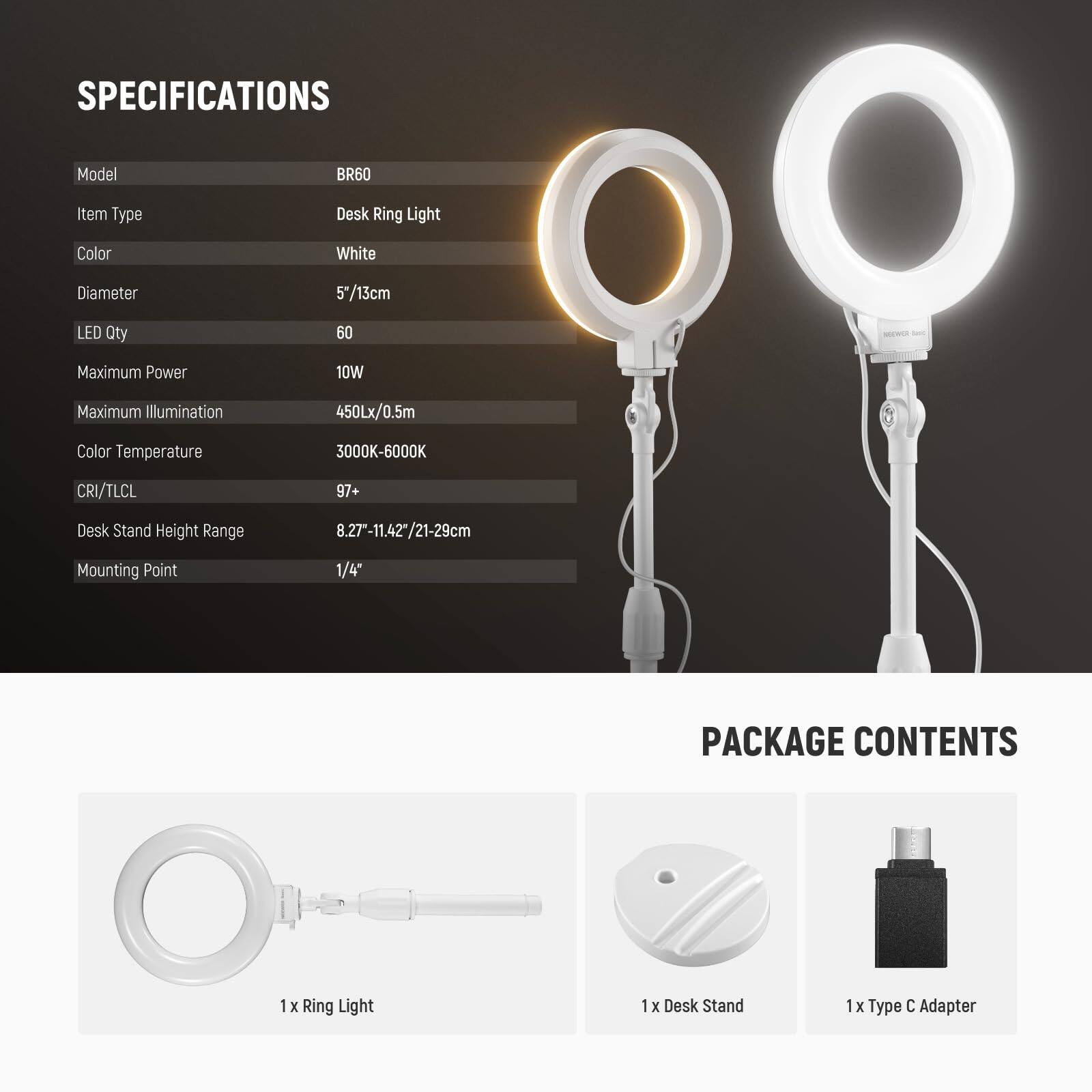 SPECIFICATIONS  
Model: BR60  
Item Type: Desk Ring Light  
Color: White  
Diameter: 5"/13cm  
LED Qty: 60  
Maximum Power: 10W  
Maximum Illumination: 450Lx/0.5m  
Color Temperature: 3000K-6000K  
CRI/TLCI: 97+  
Desk Stand Height Range: 8.27"-11.42"/21-29cm  
Mounting Point: 1/4"  

PACKAGE CONTENTS  
1 x Ring Light  
1 x Desk Stand  
1 x Type C Adapter