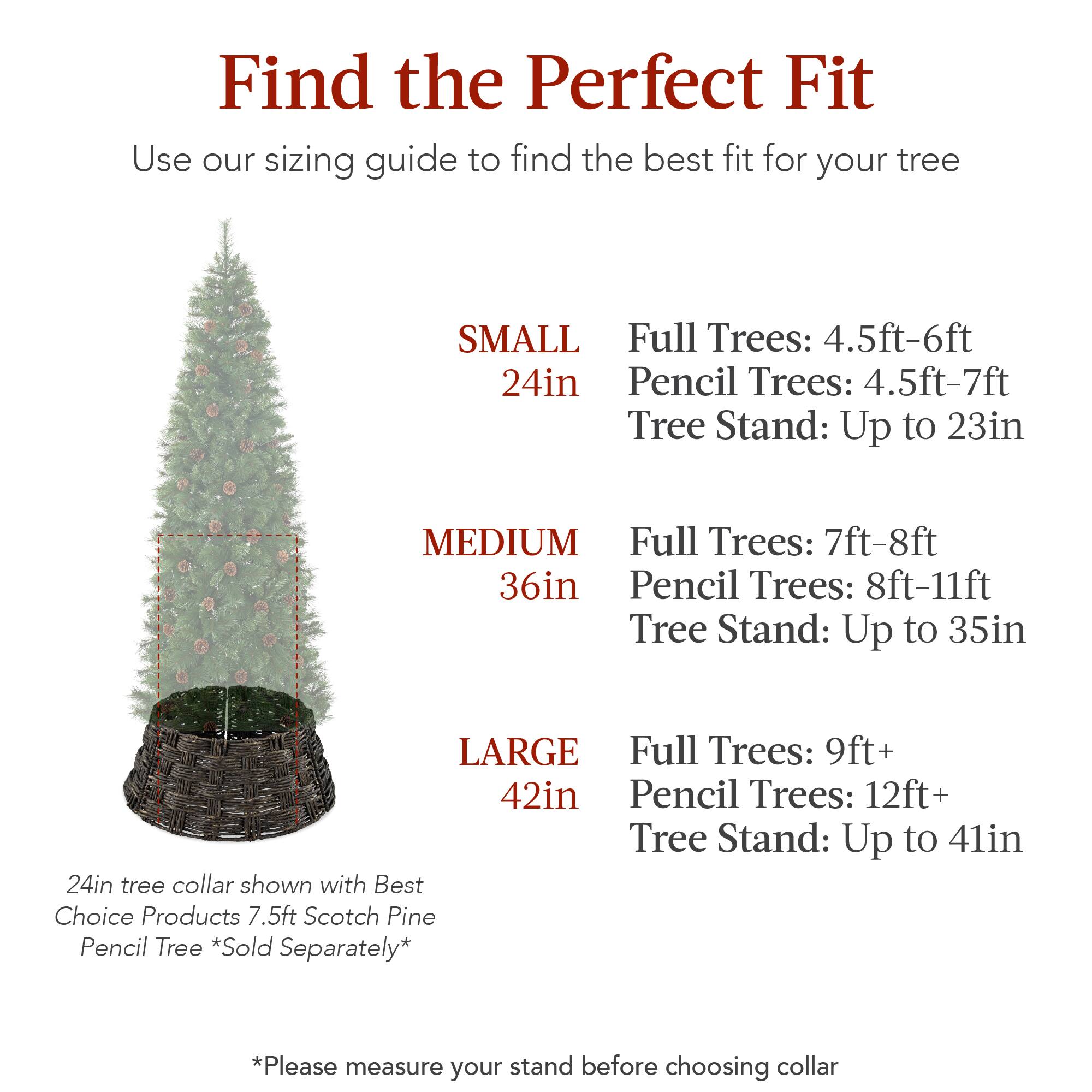 Find the Perfect Fit

Use our sizing guide to find the best fit for your tree

SMALL  
24in  
Full Trees: 4.5ft-6ft  
Pencil Trees: 4.5ft-7ft  
Tree Stand: Up to 23in  

MEDIUM  
36in  
Full Trees: 7ft-8ft  
Pencil Trees: 8ft-11ft  
Tree Stand: Up to 35in  

LARGE  
42in  
Full Trees: 9ft+  
Pencil Trees: 12ft+  
Tree Stand: Up to 41in  

24in tree collar shown with Best Choice Products 7.5ft Scotch Pine Pencil Tree *Sold Separately*  

*Please measure your stand before choosing collar