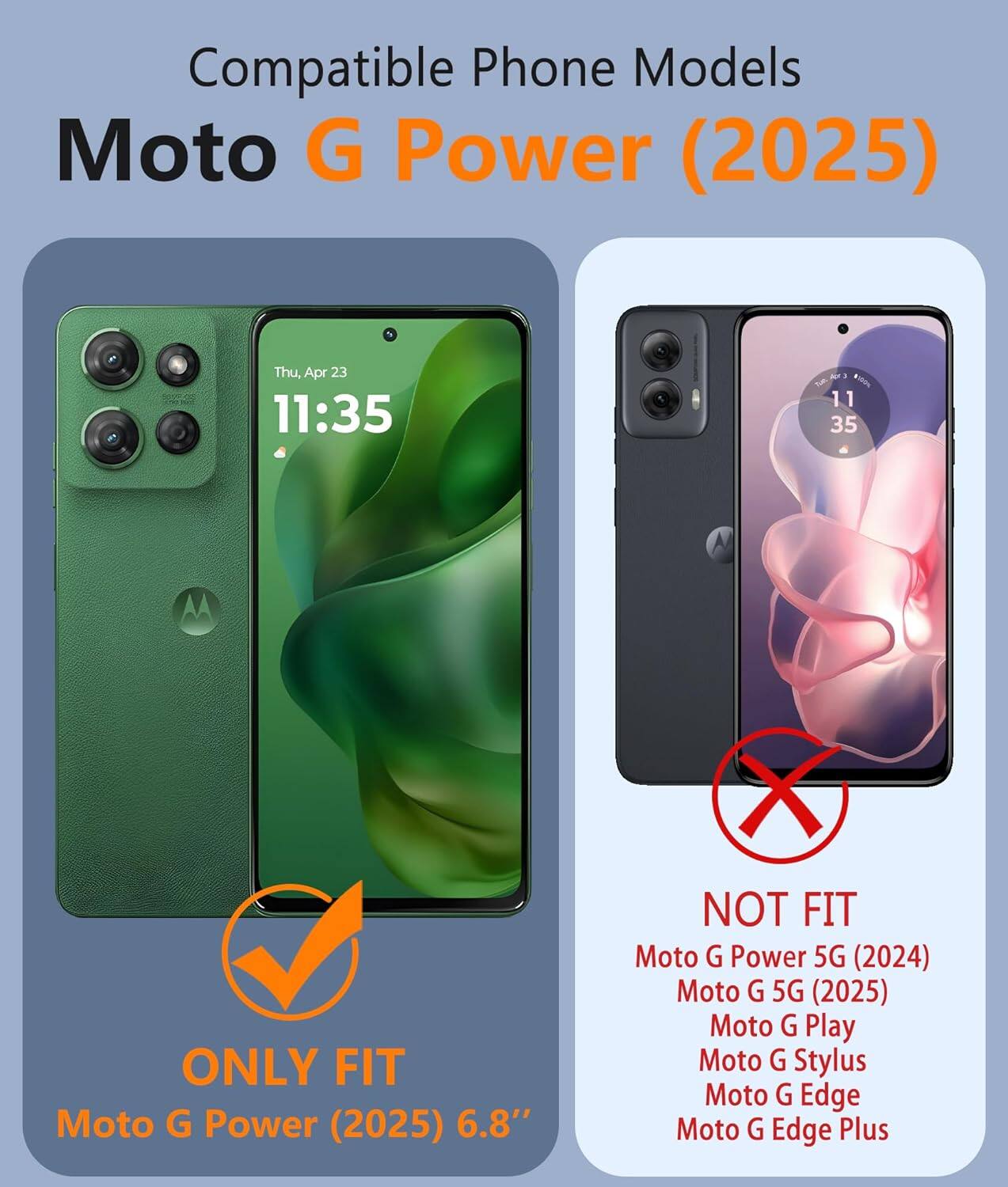 Compatible Phone Models  
Moto G Power (2025)  

ONLY FIT  
Moto G Power (2025) 6.8"  

NOT FIT  
Moto G Power 5G (2024)  
Moto G 5G (2025)  
Moto G Play  
Moto G Stylus  
Moto G Edge  
Moto G Edge Plus