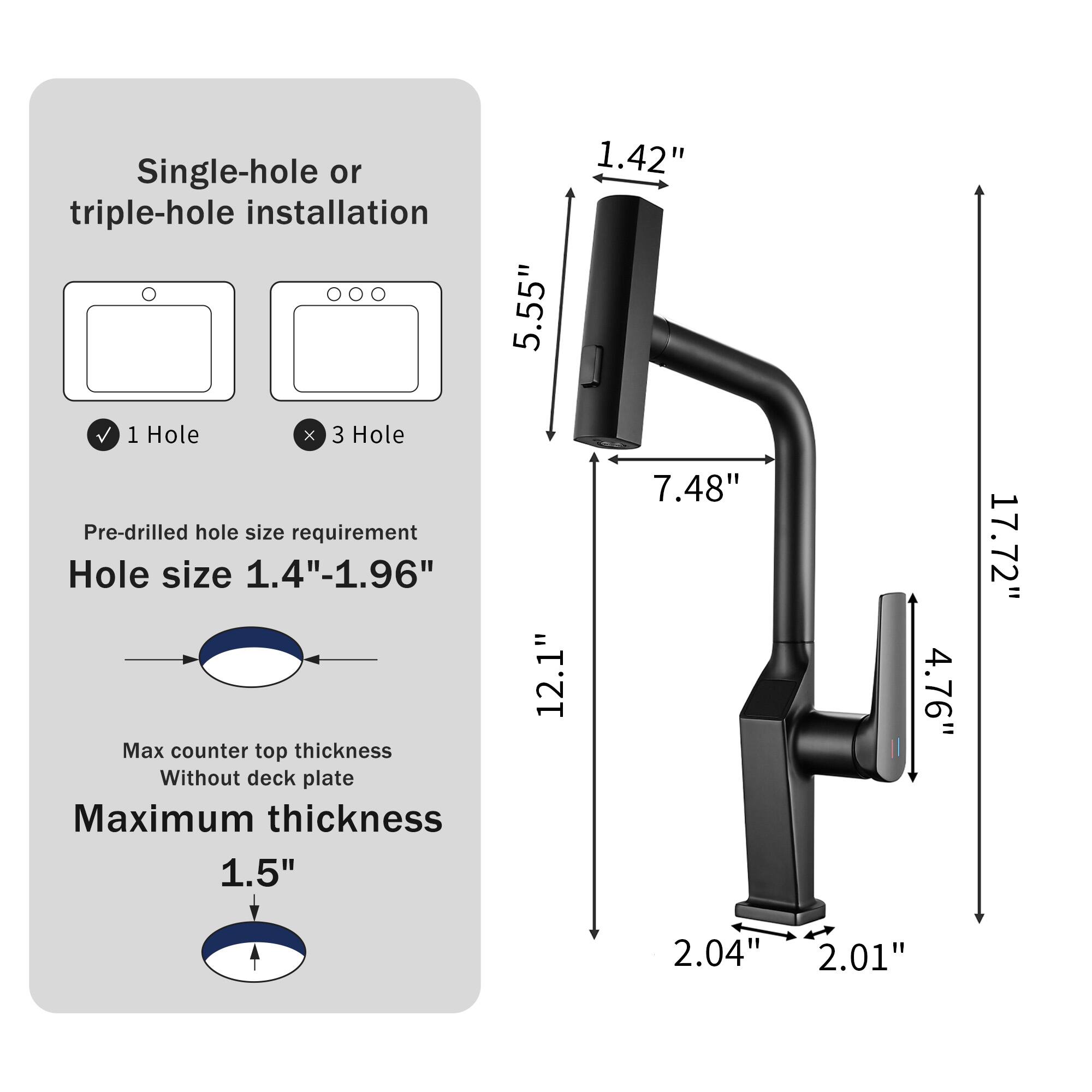Single-hole or triple-hole installation  
1 Hole X 3 Hole  
Pre-drilled hole size requirement  
Hole size 1.4"-1.96"  
Max counter top thickness Without deck plate  
Maximum thickness 1.5"  

5.55"  
12.1"  
1.42"  
7.48"  
4.76"  
17.72"  
2.04"  
2.01"