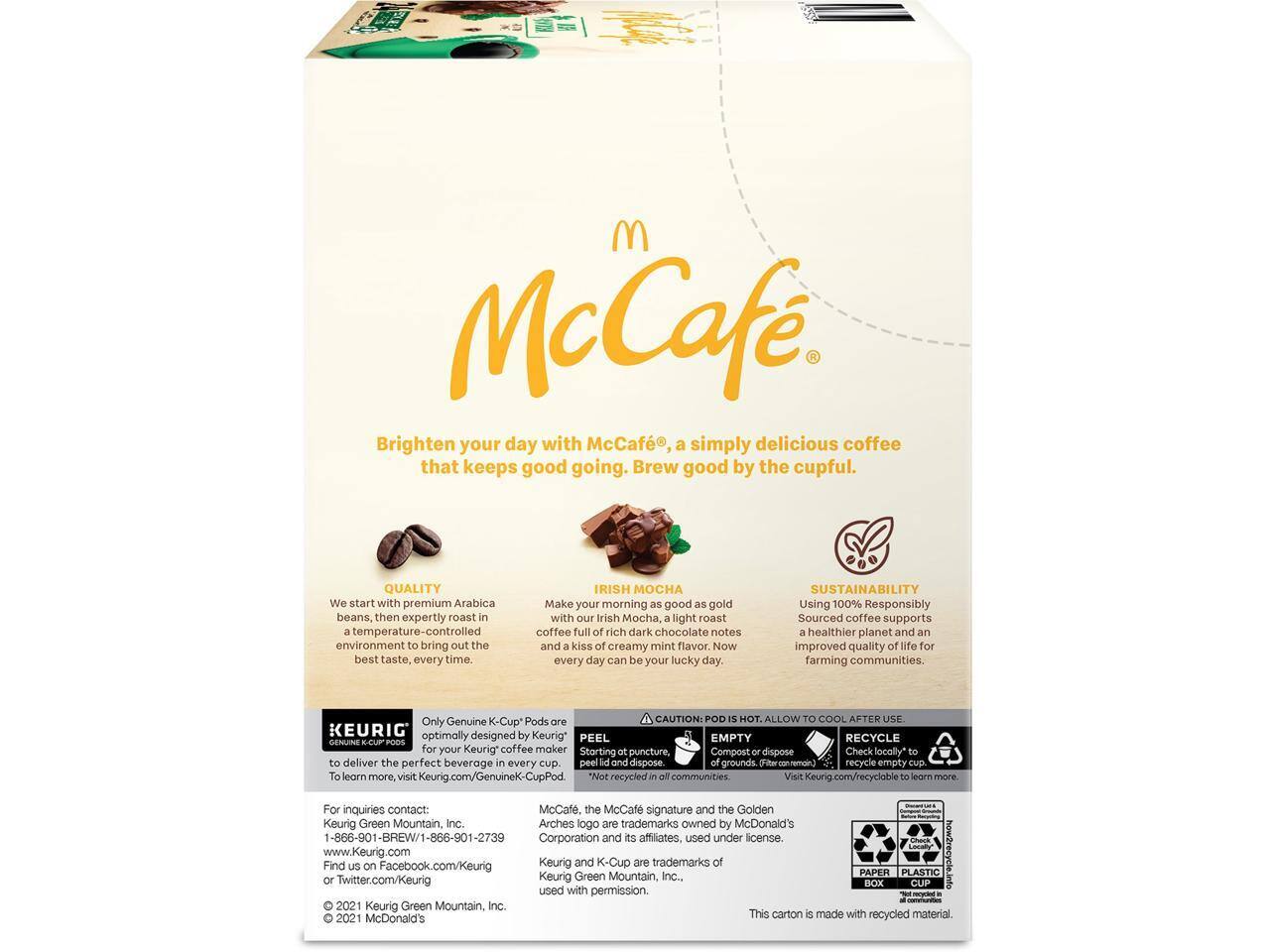 McCafé

Brighten your day with McCafé, a simply delicious coffee that keeps good going. Brew good by the cupful.

QUALITY
We start with premium Arabica beans, then expertly roast in a temperature-controlled environment to bring out the best taste every time.

IRISH MOCHA
Make your morning as good as gold with our Irish Mocha, a light roast coffee full of rich dark chocolate notes and a kiss of creamy mint flavor. Now every day can be your lucky day.

SUSTAINABILITY
Using 100% Responsibly Sourced coffee supports a healthier planet and an improved quality of life for farming communities.

Only Genuine K-Cup Pods

CAUTION: POD IS HOT. ALLOW TO COOL BEFORE USE

KEURIG
Optimally designed by Keurig to deliver the perfect beverage every cup. PEEL, EMPTY, RECYCLE GENUINE K-CUP for your Keurig coffee maker. Starting puncture, Compost or dispose. Check locally* to recycle empty cup. Learn more. visit Keurig.com/GenuineK-CupPod

*Not recycled in all communities

For inquiries
Keurig Green Mountain, Inc.
1-866-901-B