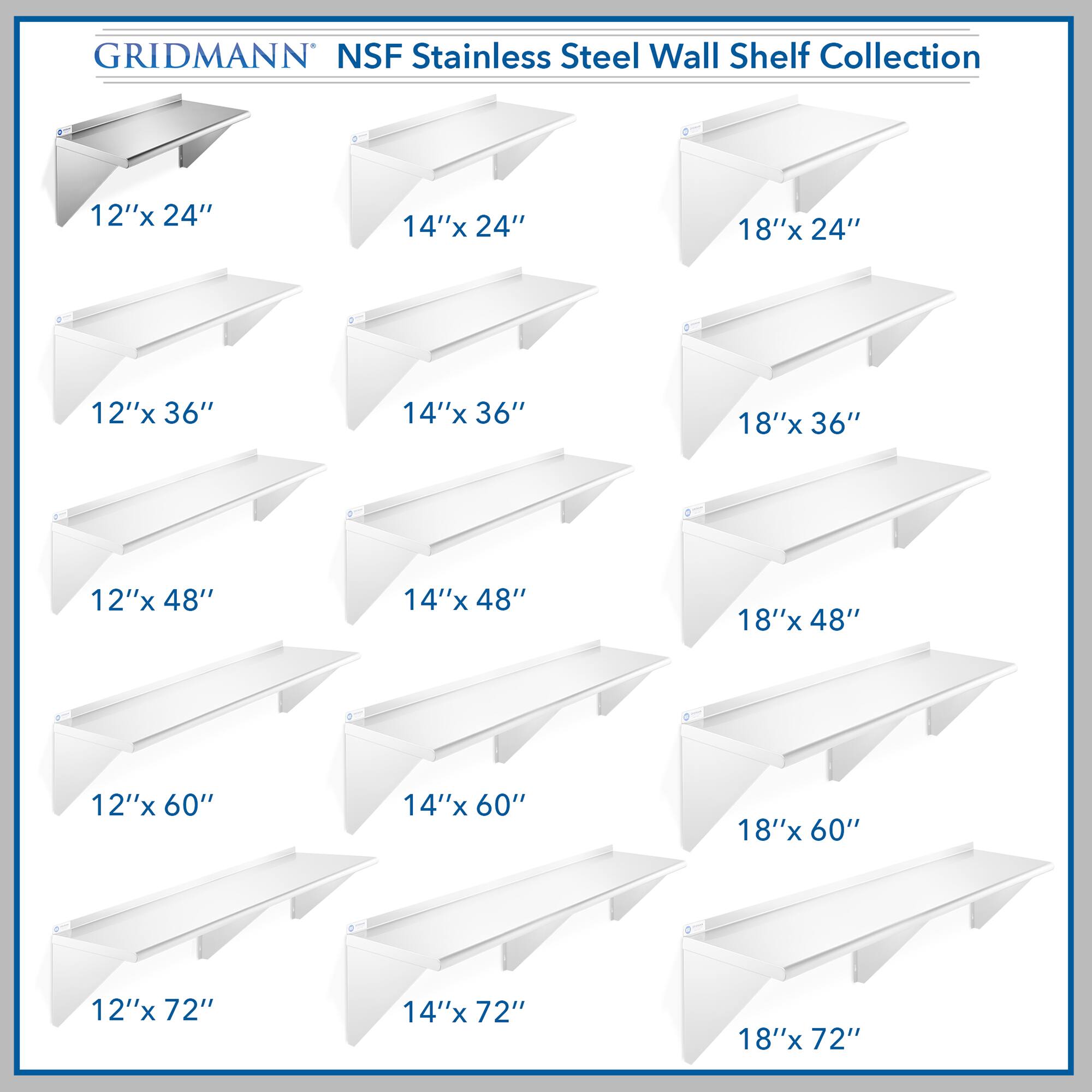GRIDMANN NSF Stainless Steel Wall Shelf Collection

12"x 24"  
14"x 24"  
18"x 24"  
12"x 36"  
14"x 36"  
18"x 36"  
12"x 48"  
14"x 48"  
18"x 48"  
12"x 60"  
14"x 60"  
18"x 60"  
12"x 72"  
14"x 72"  
18"x 72"