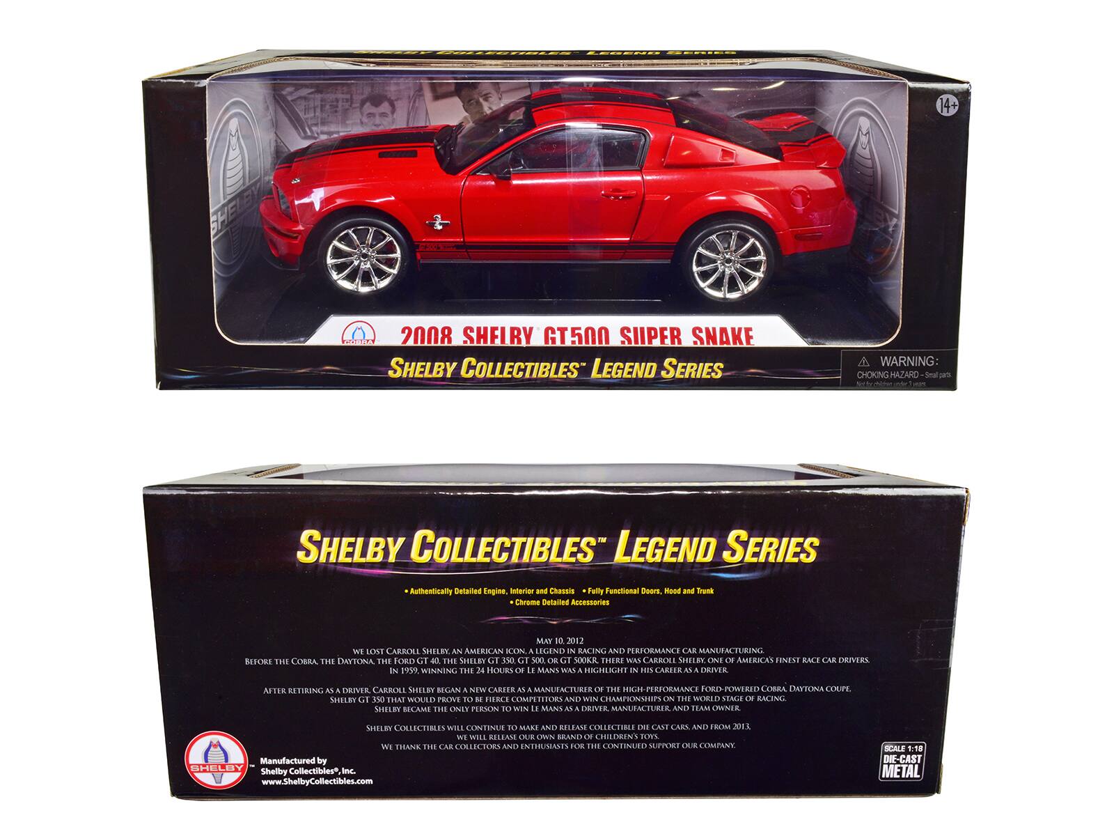 14+

2008 SHELBY GT500 SUPER SNAKE SHELBY COLLECTIBLES LEGEND SERIES

WARNING CHOKING HAZARD - Small parts

SHELBY COLLECTIBLES LEGEND SERIES

Authentically Detailed Engine, Interior and Chassis

Fully Functional Doors, Hood and Trunk

Chrome Detailed Accessories

MAY 10, 2012 WE LOST CARROLL SHELBY AN AMERICAN ICON. A LEGEND IN RACING AND PERFORMANCE CAR MANUFACTURING. BEFORE THE COBRA, THE DAYTONA, THE FORD GT 40, THE SHELBY 350, GT 500, OR GT 500KR, THERE WAS CARROLL SHELBY. ONE OF AMERICA'S FINEST RACE CAR DRIVERS. IN 1959, WINNING THE 24 HOURS OF LE MANS WAS A HIGHLIGHT IN HIS CAREER AS A DRIVER.

AFTER RETIRING AS A DRIVER, CARROLL SHELBY BEGAN A NEW CAREER AS A MANUFACTURER OF THE HIGH-PERFORMANCE FORD-POWERED COBRA DAYTONA COUPE, SHEL