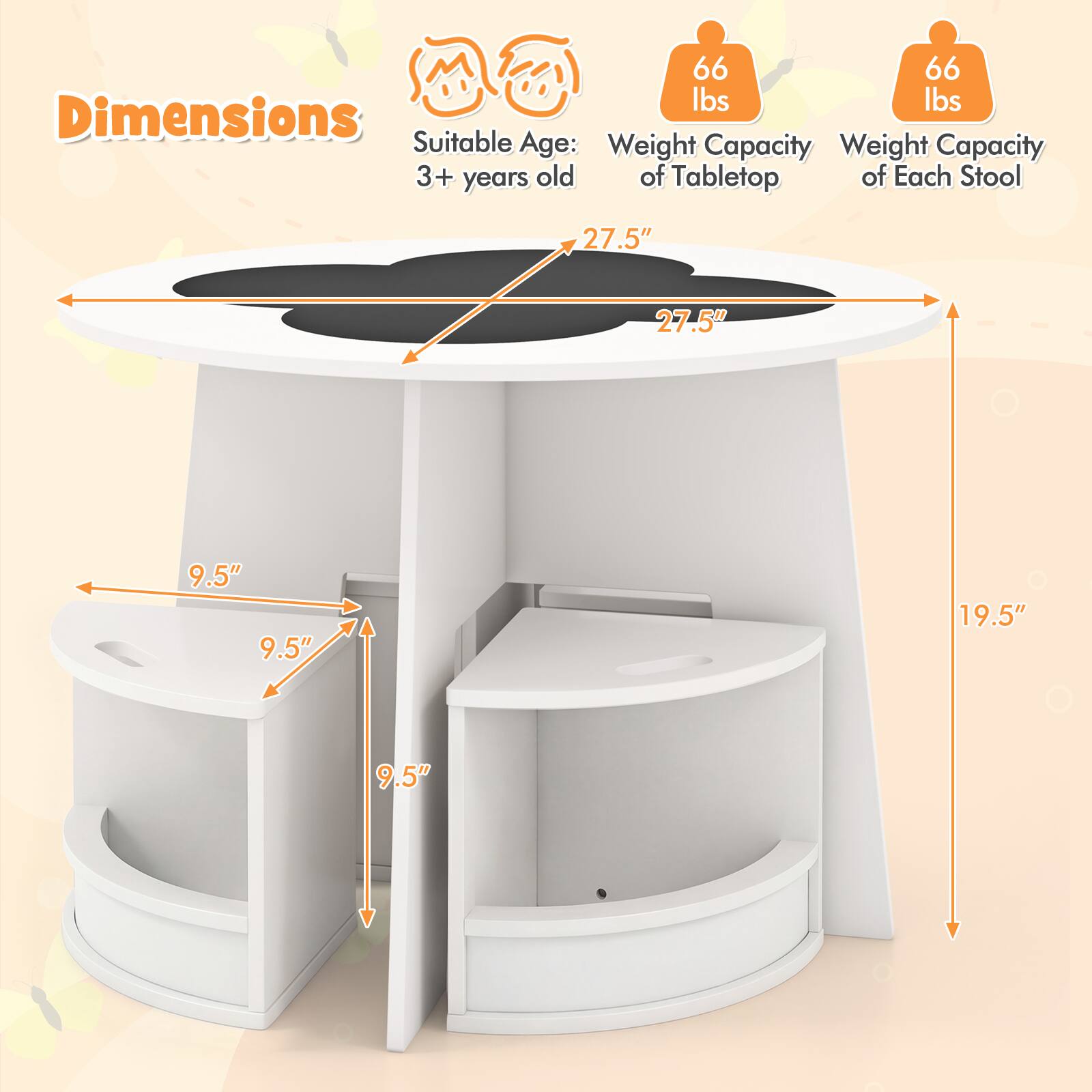 - Dimensions:
  - Tabletop: 27.5" x 27.5"
  - Stool: 9.5" x 9.5" x 19.5"
- Weight Capacity:
  - Tabletop: 66 lbs
  - Each Stool: 66 lbs
- Suitable Age: 3+ years old